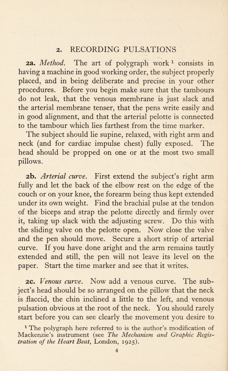 2. RECORDING PULSATIONS 2a. Method. The art of polygraph work 1 consists in having a machine in good working order, the subject properly placed, and in being deliberate and precise in your other procedures. Before you begin make sure that the tambours do not leak, that the venous membrane is just slack and the arterial membrane tenser, that the pens write easily and in good alignment, and that the arterial pelotte is connected to the tambour which lies farthest from the time marker. The subject should lie supine, relaxed, with right arm and neck (and for cardiac impulse chest) fully exposed. The head should be propped on one or at the most two small pillows. 2b. Arterial curve. First extend the subject’s right arm fully and let the back of the elbow rest on the edge of the couch or on your knee, the forearm being thus kept extended under its own weight. Find the brachial pulse at the tendon of the biceps and strap the pelotte directly and firmly over it, taking up slack with the adjusting screw. Do this with the sliding valve on the pelotte open. Now close the valve and the pen should move. Secure a short strip of arterial curve. If you have done aright and the arm remains tautly extended and still, the pen will not leave its level on the paper. Start the time marker and see that it writes. 2C. Venous curve. Now add a venous curve. The sub- ject’s head should be so arranged on the pillow that the neck is flaccid, the chin inclined a little to the left, and venous pulsation obvious at the root of the neck. You should rarely start before you can see clearly the movement you desire to 1 The polygraph here referred to is the author’s modification of Mackenzie’s instrument (see The Mechanism and Graphic Regis- tration of the Heart Beat, London, 1925).