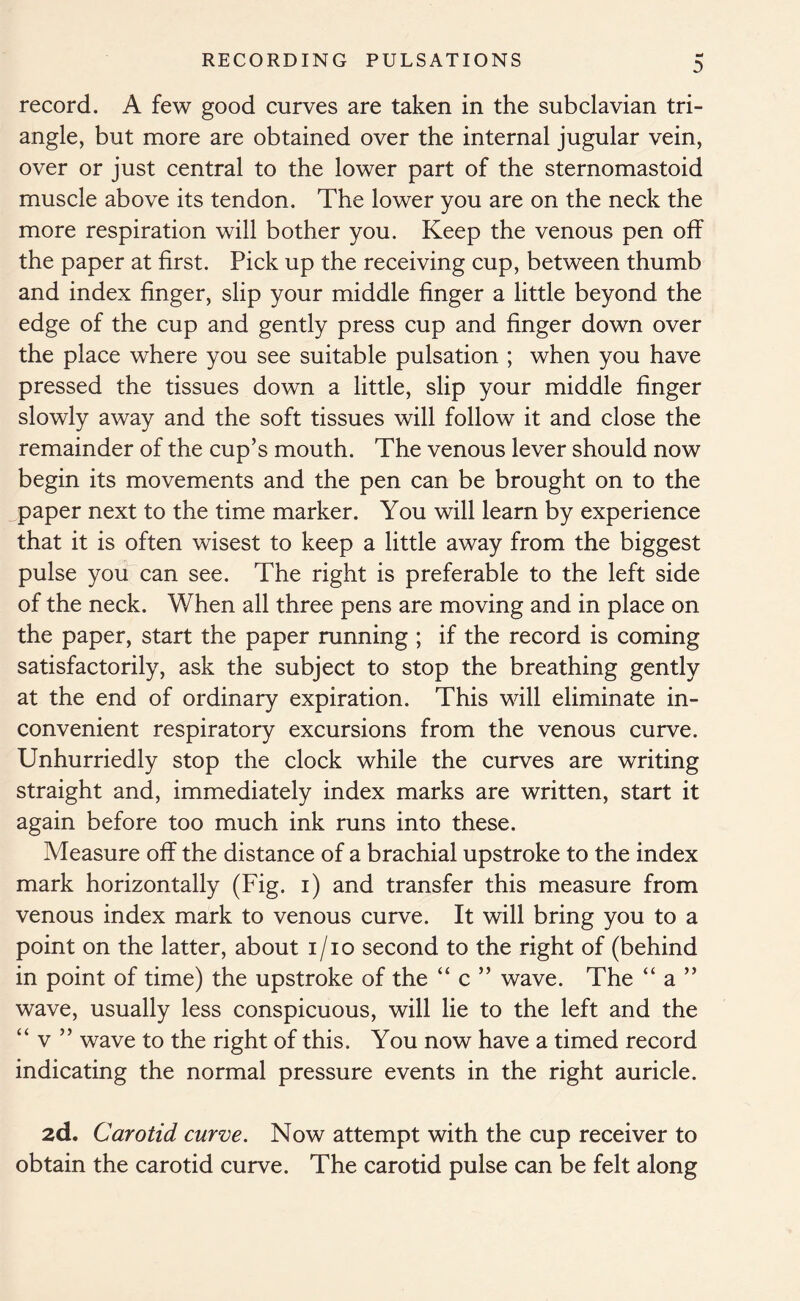 record. A few good curves are taken in the subclavian tri- angle, but more are obtained over the internal jugular vein, over or just central to the lower part of the sternomastoid muscle above its tendon. The lower you are on the neck the more respiration will bother you. Keep the venous pen off the paper at first. Pick up the receiving cup, between thumb and index finger, slip your middle finger a little beyond the edge of the cup and gently press cup and finger down over the place where you see suitable pulsation ; when you have pressed the tissues down a little, slip your middle finger slowly away and the soft tissues will follow it and close the remainder of the cup’s mouth. The venous lever should now begin its movements and the pen can be brought on to the paper next to the time marker. You will learn by experience that it is often wisest to keep a little away from the biggest pulse you can see. The right is preferable to the left side of the neck. When all three pens are moving and in place on the paper, start the paper running ; if the record is coming satisfactorily, ask the subject to stop the breathing gently at the end of ordinary expiration. This will eliminate in- convenient respiratory excursions from the venous curve. Unhurriedly stop the clock while the curves are writing straight and, immediately index marks are written, start it again before too much ink runs into these. Measure off the distance of a brachial upstroke to the index mark horizontally (Fig. i) and transfer this measure from venous index mark to venous curve. It will bring you to a point on the latter, about i/io second to the right of (behind in point of time) the upstroke of the “ c ” wave. The “ a ” wave, usually less conspicuous, will lie to the left and the “ v ” wave to the right of this. You now have a timed record indicating the normal pressure events in the right auricle. 2d. Carotid curve. Now attempt with the cup receiver to obtain the carotid curve. The carotid pulse can be felt along
