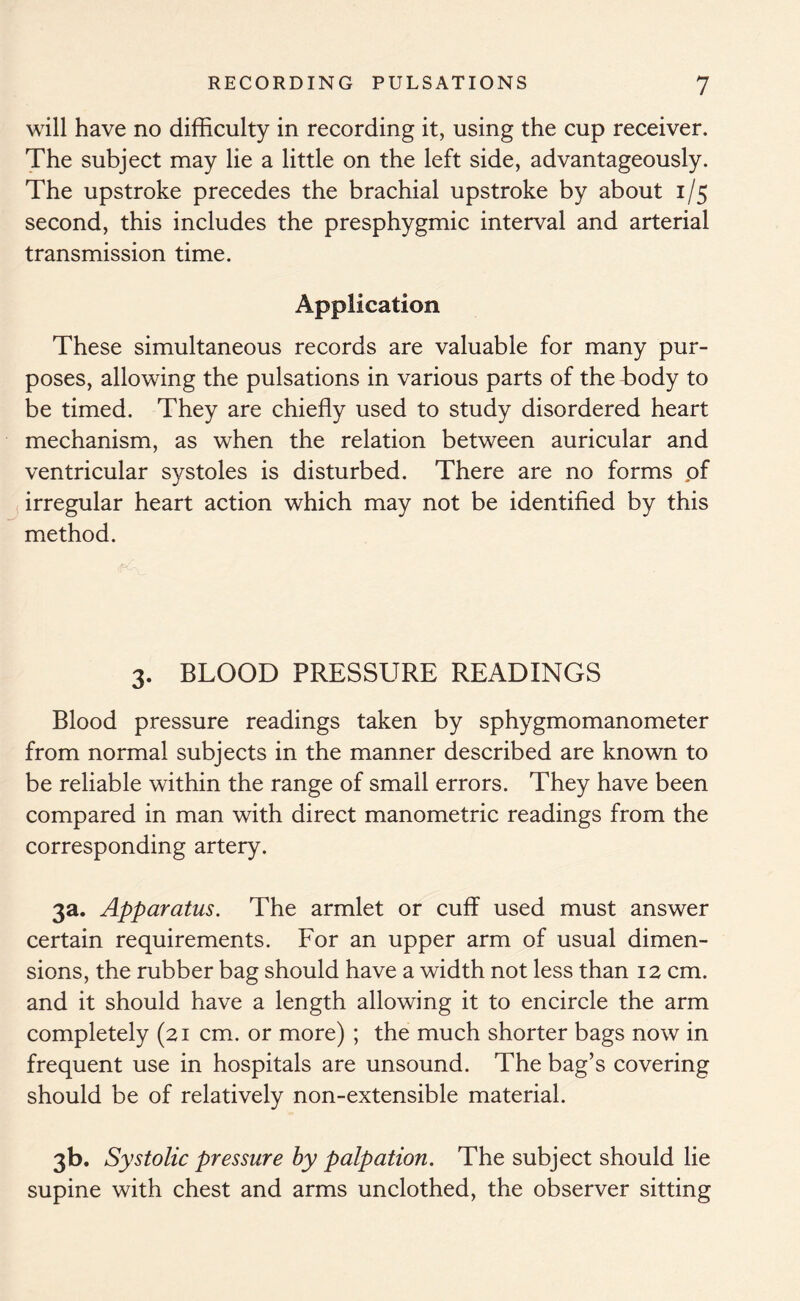 will have no difficulty in recording it, using the cup receiver. The subject may lie a little on the left side, advantageously. The upstroke precedes the brachial upstroke by about 1/5 second, this includes the presphygmic interval and arterial transmission time. Application These simultaneous records are valuable for many pur- poses, allowing the pulsations in various parts of the body to be timed. They are chiefly used to study disordered heart mechanism, as when the relation between auricular and ventricular systoles is disturbed. There are no forms of irregular heart action which may not be identified by this method. 3. BLOOD PRESSURE READINGS Blood pressure readings taken by sphygmomanometer from normal subjects in the manner described are known to be reliable within the range of small errors. They have been compared in man with direct manometric readings from the corresponding artery. 3a. Apparatus. The armlet or cuff used must answer certain requirements. For an upper arm of usual dimen- sions, the rubber bag should have a width not less than 12 cm. and it should have a length allowing it to encircle the arm completely (21 cm. or more) ; the much shorter bags now in frequent use in hospitals are unsound. The bag’s covering should be of relatively non-extensible material. 3b. Systolic pressure by palpation. The subject should lie supine with chest and arms unclothed, the observer sitting