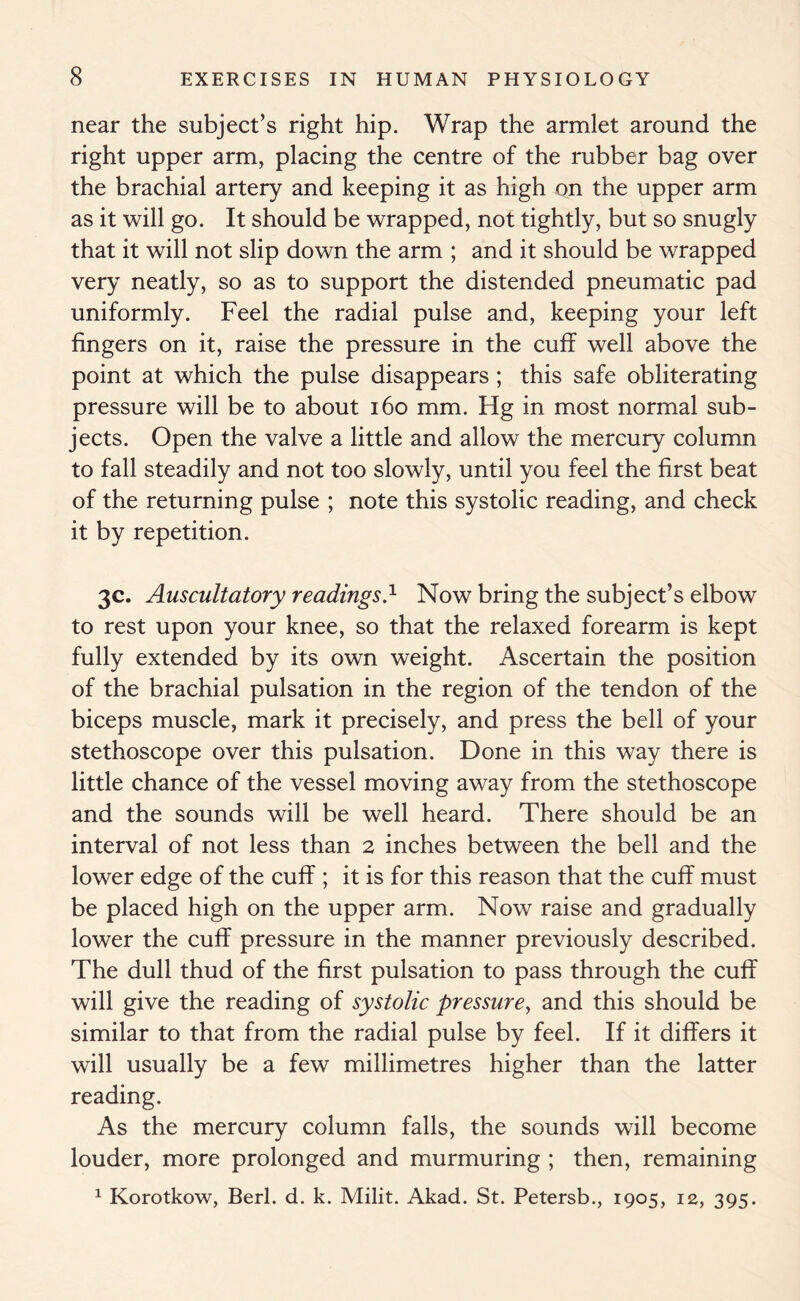 near the subject’s right hip. Wrap the armlet around the right upper arm, placing the centre of the rubber bag over the brachial artery and keeping it as high on the upper arm as it will go. It should be wrapped, not tightly, but so snugly that it will not slip down the arm ; and it should be wrapped very neatly, so as to support the distended pneumatic pad uniformly. Feel the radial pulse and, keeping your left fingers on it, raise the pressure in the cuff well above the point at which the pulse disappears; this safe obliterating pressure will be to about 160 mm. Hg in most normal sub- jects. Open the valve a little and allow the mercury column to fall steadily and not too slowly, until you feel the first beat of the returning pulse ; note this systolic reading, and check it by repetition. 3c. Auscultatory readings.1 Now bring the subject’s elbow to rest upon your knee, so that the relaxed forearm is kept fully extended by its own weight. Ascertain the position of the brachial pulsation in the region of the tendon of the biceps muscle, mark it precisely, and press the bell of your stethoscope over this pulsation. Done in this way there is little chance of the vessel moving away from the stethoscope and the sounds will be well heard. There should be an interval of not less than 2 inches between the bell and the lower edge of the cuff ; it is for this reason that the cuff must be placed high on the upper arm. Now raise and gradually lower the cuff pressure in the manner previously described. The dull thud of the first pulsation to pass through the cuff will give the reading of systolic pressure, and this should be similar to that from the radial pulse by feel. If it differs it will usually be a few millimetres higher than the latter reading. As the mercury column falls, the sounds will become louder, more prolonged and murmuring ; then, remaining 1 Korotkow, Berl. d. k. Milit. Akad. St. Petersb., 1905, 12, 395.