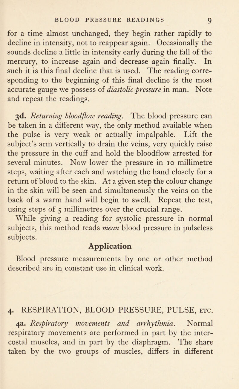 for a time almost unchanged, they begin rather rapidly to decline in intensity, not to reappear again. Occasionally the sounds decline a little in intensity early during the fall of the mercury, to increase again and decrease again finally. In such it is this final decline that is used. The reading corre- sponding to the beginning of this final decline is the most accurate gauge we possess of diastolic pressure in man. Note and repeat the readings. 3d. Returning bloodfloiv reading. The blood pressure can be taken in a different way, the only method available when the pulse is very weak or actually impalpable. Lift the subject’s arm vertically to drain the veins, very quickly raise the pressure in the cuff and hold the bloodflow arrested for several minutes. Now lower the pressure in 10 millimetre steps, waiting after each and watching the hand closely for a return of blood to the skin. At a given step the colour change in the skin will be seen and simultaneously the veins on the back of a warm hand will begin to swell. Repeat the test, using steps of 5 millimetres over the crucial range. While giving a reading for systolic pressure in normal subjects, this method reads mean blood pressure in pulseless subjects. Application Blood pressure measurements by one or other method described are in constant use in clinical work. 4. RESPIRATION, BLOOD PRESSURE, PULSE, etc. 4a. Respiratory movements and arrhythmia. Normal respiratory movements are performed in part by the inter- costal muscles, and in part by the diaphragm. The share taken by the two groups of muscles, differs in different