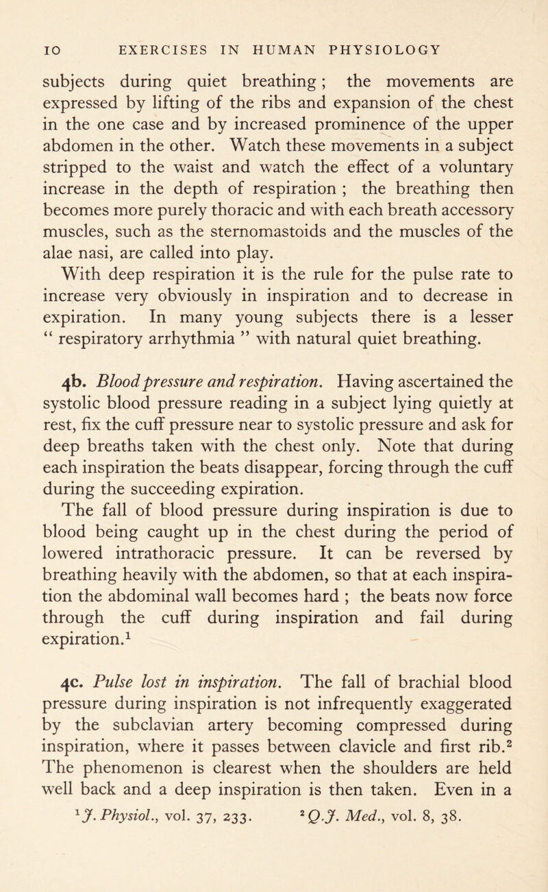 subjects during quiet breathing; the movements are expressed by lifting of the ribs and expansion of the chest in the one case and by increased prominence of the upper abdomen in the other. Watch these movements in a subject stripped to the waist and watch the effect of a voluntary increase in the depth of respiration ; the breathing then becomes more purely thoracic and with each breath accessory muscles, such as the sternomastoids and the muscles of the alae nasi, are called into play. With deep respiration it is the rule for the pulse rate to increase very obviously in inspiration and to decrease in expiration. In many young subjects there is a lesser “ respiratory arrhythmia ” with natural quiet breathing. 4b. Blood pressure and respiration. Having ascertained the systolic blood pressure reading in a subject lying quietly at rest, fix the cuff pressure near to systolic pressure and ask for deep breaths taken with the chest only. Note that during each inspiration the beats disappear, forcing through the cuff during the succeeding expiration. The fall of blood pressure during inspiration is due to blood being caught up in the chest during the period of lowered intrathoracic pressure. It can be reversed by breathing heavily with the abdomen, so that at each inspira- tion the abdominal wall becomes hard ; the beats now force through the cuff during inspiration and fail during expiration.1 4c. Pulse lost in inspiration. The fall of brachial blood pressure during inspiration is not infrequently exaggerated by the subclavian artery becoming compressed during inspiration, where it passes between clavicle and first rib.2 The phenomenon is clearest when the shoulders are held well back and a deep inspiration is then taken. Even in a 1J. Physiol., vol. 37, 233. 2Q J- Med., vol. 8, 38.