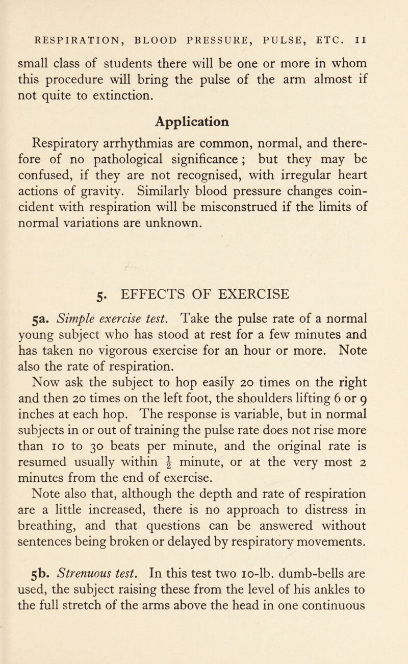 small class of students there will be one or more in whom this procedure will bring the pulse of the arm almost if not quite to extinction. Application Respiratory arrhythmias are common, normal, and there- fore of no pathological significance ; but they may be confused, if they are not recognised, with irregular heart actions of gravity. Similarly blood pressure changes coin- cident with respiration will be misconstrued if the limits of normal variations are unknown. 5. EFFECTS OF EXERCISE 5a. Simple exercise test. Take the pulse rate of a normal young subject who has stood at rest for a few minutes and has taken no vigorous exercise for an hour or more. Note also the rate of respiration. Now ask the subject to hop easily 20 times on the right and then 20 times on the left foot, the shoulders lifting 6 or 9 inches at each hop. The response is variable, but in normal subjects in or out of training the pulse rate does not rise more than 10 to 30 beats per minute, and the original rate is resumed usually within \ minute, or at the very most 2 minutes from the end of exercise. Note also that, although the depth and rate of respiration are a little increased, there is no approach to distress in breathing, and that questions can be answered without sentences being broken or delayed by respiratory movements. 5b- Strenuous test. In this test two 10-lb. dumb-bells are used, the subject raising these from the level of his ankles to the full stretch of the arms above the head in one continuous