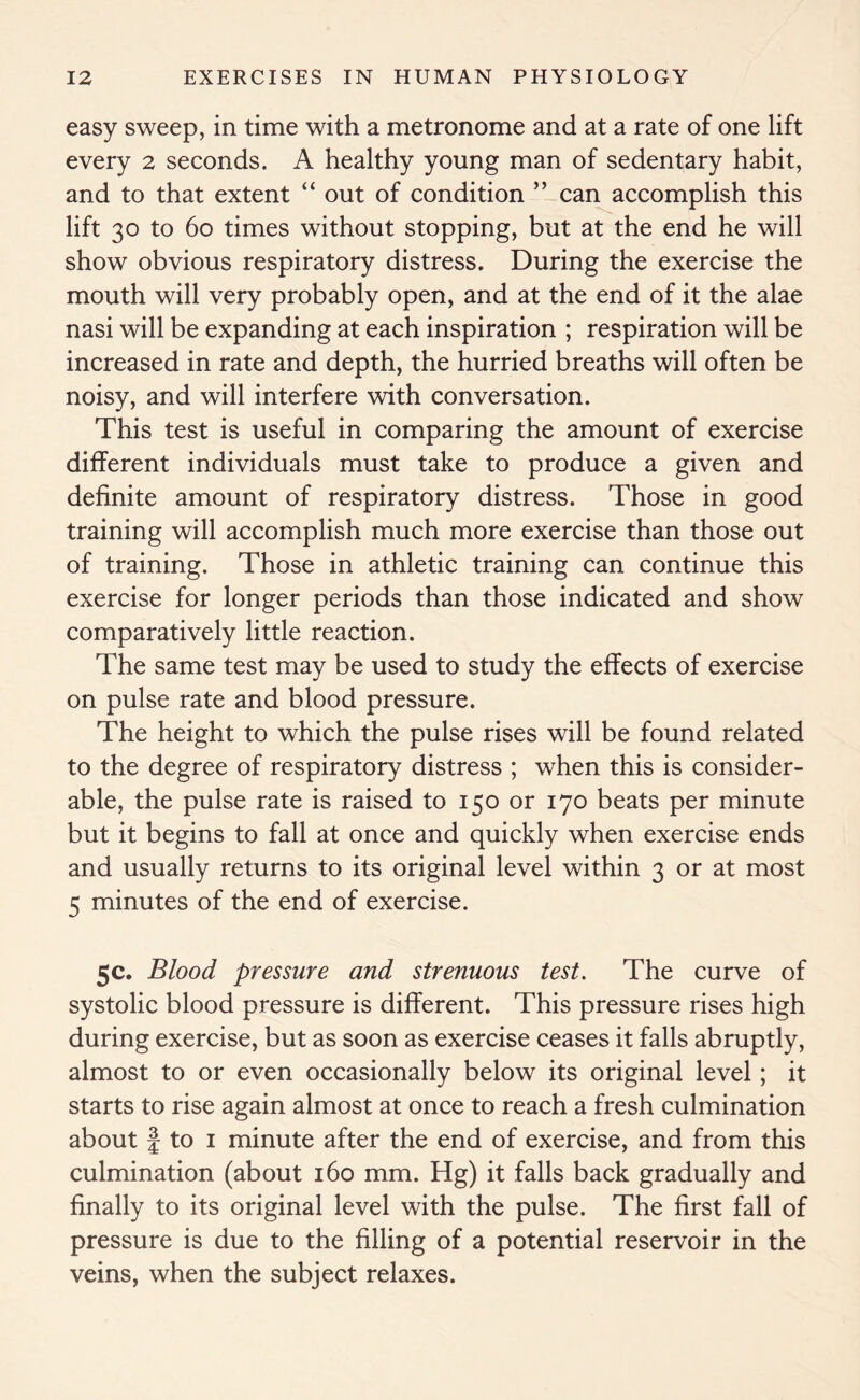 easy sweep, in time with a metronome and at a rate of one lift every 2 seconds. A healthy young man of sedentary habit, and to that extent “ out of condition ” can accomplish this lift 30 to 60 times without stopping, but at the end he will show obvious respiratory distress. During the exercise the mouth will very probably open, and at the end of it the alae nasi will be expanding at each inspiration ; respiration will be increased in rate and depth, the hurried breaths will often be noisy, and will interfere with conversation. This test is useful in comparing the amount of exercise different individuals must take to produce a given and definite amount of respiratory distress. Those in good training will accomplish much more exercise than those out of training. Those in athletic training can continue this exercise for longer periods than those indicated and show comparatively little reaction. The same test may be used to study the effects of exercise on pulse rate and blood pressure. The height to which the pulse rises will be found related to the degree of respiratory distress ; when this is consider- able, the pulse rate is raised to 150 or 170 beats per minute but it begins to fall at once and quickly when exercise ends and usually returns to its original level within 3 or at most 5 minutes of the end of exercise. 5c. Blood pressure and strenuous test. The curve of systolic blood pressure is different. This pressure rises high during exercise, but as soon as exercise ceases it falls abruptly, almost to or even occasionally below its original level; it starts to rise again almost at once to reach a fresh culmination about f to 1 minute after the end of exercise, and from this culmination (about 160 mm. Hg) it falls back gradually and finally to its original level with the pulse. The first fall of pressure is due to the filling of a potential reservoir in the veins, when the subject relaxes.
