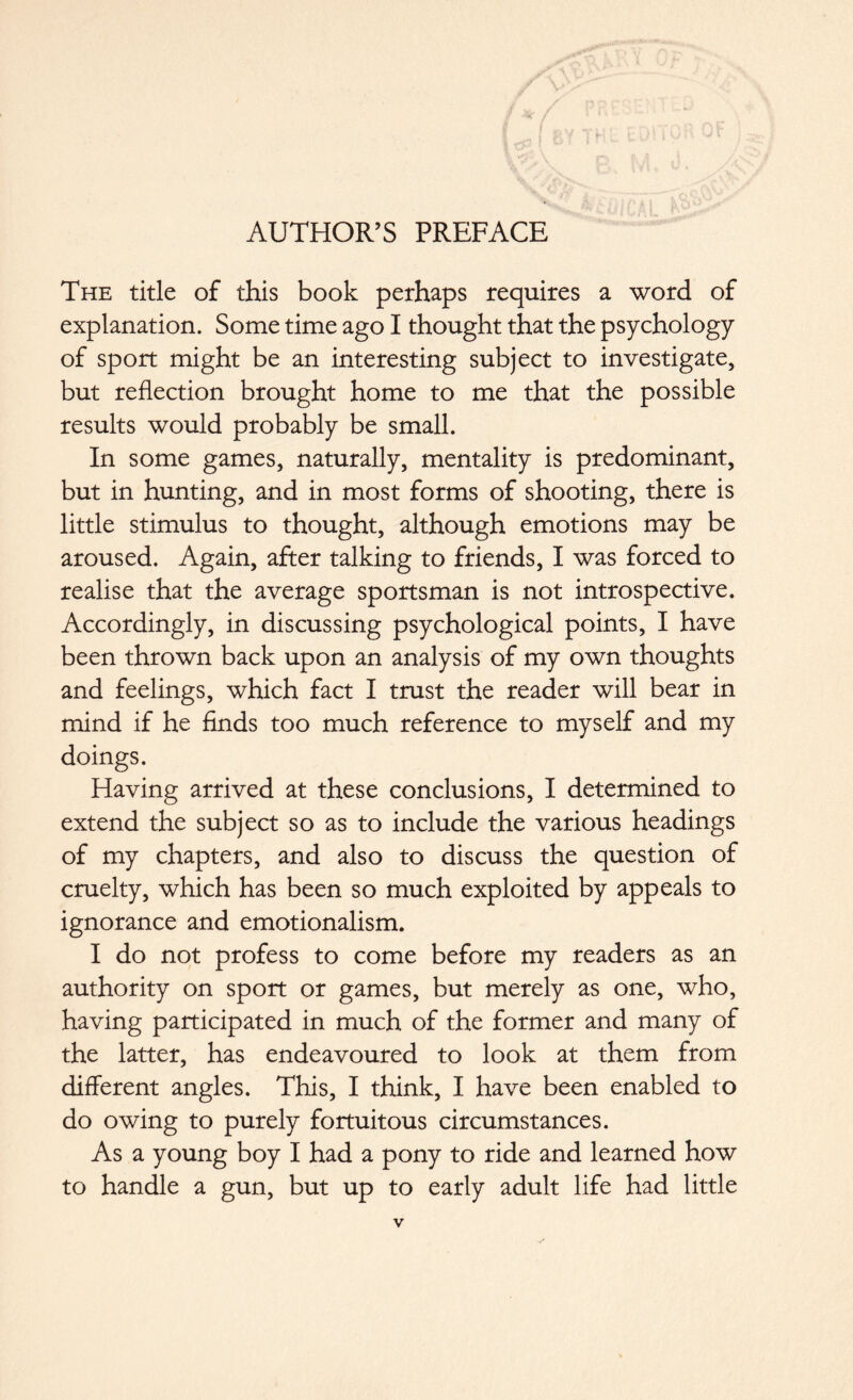 AUTHOR’S PREFACE The title of this book perhaps requires a word of explanation. Some time ago I thought that the psychology of sport might be an interesting subject to investigate, but reflection brought home to me that the possible results would probably be small. In some games, naturally, mentality is predominant, but in hunting, and in most forms of shooting, there is little stimulus to thought, although emotions may be aroused. Again, after talking to friends, I was forced to realise that the average sportsman is not introspective. Accordingly, in discussing psychological points, I have been thrown back upon an analysis of my own thoughts and feelings, which fact I trust the reader will bear in mind if he finds too much reference to myself and my doings. Having arrived at these conclusions, I determined to extend the subject so as to include the various headings of my chapters, and also to discuss the question of cruelty, which has been so much exploited by appeals to ignorance and emotionalism. I do not profess to come before my readers as an authority on sport or games, but merely as one, who, having participated in much of the former and many of the latter, has endeavoured to look at them from different angles. This, I think, I have been enabled to do owing to purely fortuitous circumstances. As a young boy I had a pony to ride and learned how to handle a gun, but up to early adult life had little