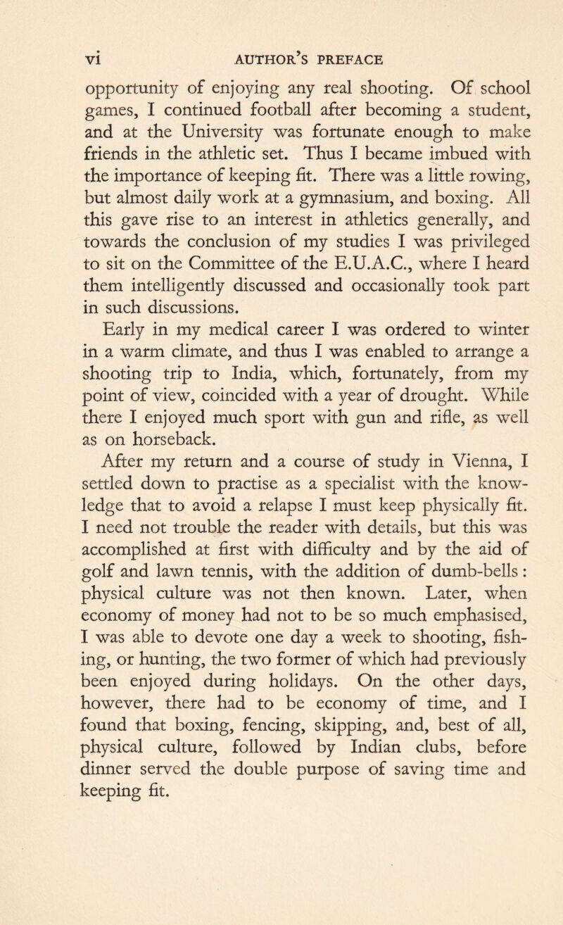 opportunity of enjoying any real shooting. Of school games, I continued football after becoming a student, and at the University was fortunate enough to make friends in the athletic set. Thus I became imbued with the importance of keeping fit. There was a little rowing, but almost daily work at a gymnasium, and boxing. All this gave rise to an interest in athletics generally, and towards the conclusion of my studies I was privileged to sit on the Committee of the E.U.A.C., where I heard them intelligently discussed and occasionally took part in such discussions. Early in my medical career I was ordered to winter in a warm climate, and thus I was enabled to arrange a shooting trip to India, which, fortunately, from my point of view, coincided with a year of drought. While there I enjoyed much sport with gun and rifle, as well as on horseback. After my return and a course of study in Vienna, I settled down to practise as a specialist with the know- ledge that to avoid a relapse I must keep physically fit. I need not trouble the reader with details, but this was accomplished at first with difficulty and by the aid of golf and lawn tennis, with the addition of dumb-bells: physical culture was not then known. Later, when economy of money had not to be so much emphasised, I was able to devote one day a week to shooting, fish- ing, or hunting, the two former of which had previously been enjoyed during holidays. On the other days, however, there had to be economy of time, and I found that boxing, fencing, skipping, and, best of all, physical culture, followed by Indian clubs, before dinner served the double purpose of saving time and keeping fit.
