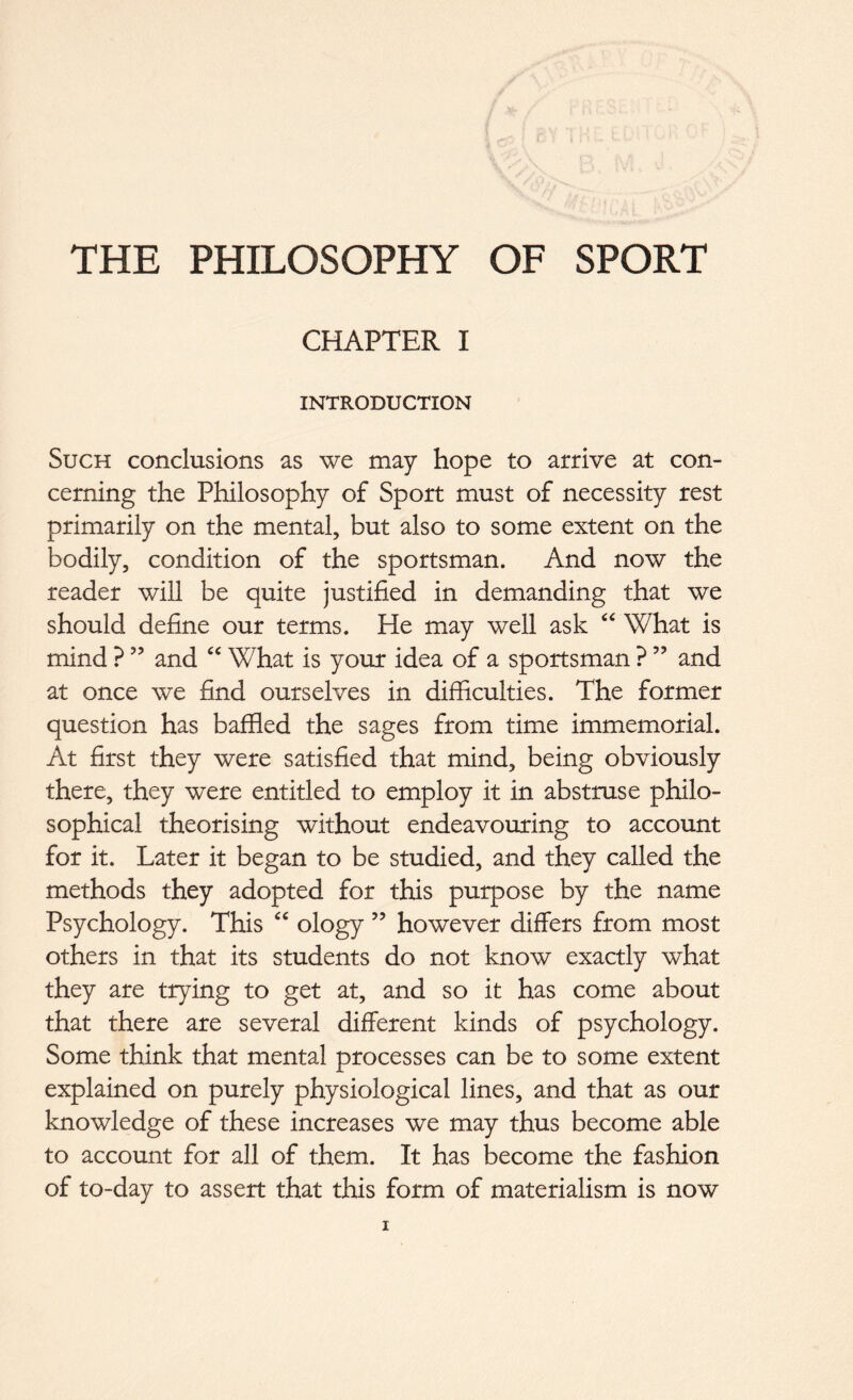 THE PHILOSOPHY OF SPORT CHAPTER I INTRODUCTION Such conclusions as we may hope to arrive at con- cerning the Philosophy of Sport must of necessity rest primarily on the mental, but also to some extent on the bodily, condition of the sportsman. And now the reader will be quite justified in demanding that we should define our terms. He may well ask “ What is mind ? ” and “ What is your idea of a sportsman ?53 and at once we find ourselves in difficulties. The former question has baffled the sages from time immemorial. At first they were satisfied that mind, being obviously there, they were entitled to employ it in abstruse philo- sophical theorising without endeavouring to account for it. Later it began to be studied, and they called the methods they adopted for this purpose by the name Psychology. This “ ology ” however differs from most others in that its students do not know exactly what they are trying to get at, and so it has come about that there are several different kinds of psychology. Some think that mental processes can be to some extent explained on purely physiological lines, and that as our knowledge of these increases we may thus become able to account for all of them. It has become the fashion of to-day to assert that this form of materialism is now