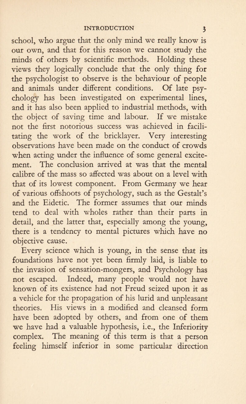 school, who argue that the only mind we really know is our own, and that for this reason we cannot study the minds of others by scientific methods. Holding these views they logically conclude that the only thing for the psychologist to observe is the behaviour of people and animals under different conditions. Of late psy- chology has been investigated on experimental lines, and it has also been applied to industrial methods, with the object of saving time and labour. If we mistake not the first notorious success was achieved in facili- tating the work of the bricklayer. Very interesting observations have been made on the conduct of crowds when acting under the influence of some general excite- ment. The conclusion arrived at was that the mental calibre of the mass so affected was about on a level with that of its lowest component. From Germany we hear of various offshoots of psychology, such as the Gestalt’s and the Eidetic. The former assumes that our minds tend to deal with wholes rather than their parts in detail, and the latter that, especially among the young, there is a tendency to mental pictures which have no objective cause. Every science which is young, in the sense that its foundations have not yet been firmly laid, is liable to the invasion of sensation-mongers, and Psychology has not escaped. Indeed, many people would not have known of its existence had not Freud seized upon it as a vehicle for the propagation of his lurid and unpleasant theories. His views in a modified and cleansed form have been adopted by others, and from one of them we have had a valuable hypothesis, i.e., the Inferiority complex. The meaning of this term is that a person feeling himself inferior in some particular direction