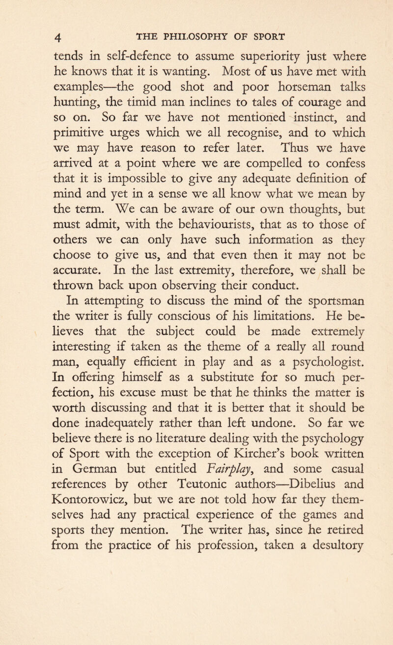 tends in self-defence to assume superiority just where he knows that it is wanting. Most of us have met with examples—the good shot and poor horseman talks hunting, the timid man inclines to tales of courage and so on. So far we have not mentioned instinct, and primitive urges which we all recognise, and to which we may have reason to refer later. Thus we have arrived at a point where we are compelled to confess that it is impossible to give any adequate definition of mind and yet in a sense we all know what we mean by the term. We can be aware of our own thoughts, but must admit, with the behaviourists, that as to those of others we can only have such information as they choose to give us, and that even then it may not be accurate. In the last extremity, therefore, we shall be thrown back upon observing their conduct. In attempting to discuss the mind of the sportsman the writer is fully conscious of his limitations. He be- lieves that the subject could be made extremely interesting if taken as the theme of a really all round man, equally efficient in play and as a psychologist. In offering himself as a substitute for so much per- fection, his excuse must be that he thinks the matter is worth discussing and that it is better that it should be done inadequately rather than left undone. So far we believe there is no literature dealing with the psychology of Sport with the exception of Kircher’s book written in German but entitled Fairplay, and some casual references by other Teutonic authors—Dibelius and Kontorowicz, but we are not told how far they them- selves had any practical experience of the games and sports they mention. The writer has, since he retired from the practice of his profession, taken a desultory