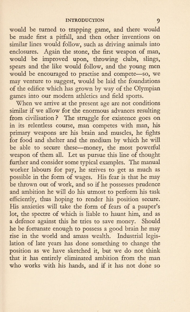 would be turned to trapping game, and there would be made first a pitfall, and then other inventions on similar lines would follow, such as driving animals into enclosures. Again the stone, the first weapon of man, would be improved upon, throwing clubs, slings, spears and the like would follow, and the young men would be encouraged to practise and compete—so, we may venture to suggest, would be laid the foundations of the edifice which has grown by way of the Olympian games into our modern athletics and field sports. When we arrive at the present age are not conditions similar if we allow for the enormous advances resulting from civilisation ? The struggle for existence goes on in its relentless course, man competes with man, his primary weapons are his brain and muscles, he fights for food and shelter and the medium by which he will be able to secure these—money, the most powerful weapon of them all. Let us pursue this line of thought further and consider some typical examples. The manual worker labours for pay, he strives to get as much as possible in the form of wages. His fear is that he may be thrown out of work, and so if he possesses prudence and ambition he will do his utmost to perform his task efficiently, thus hoping to render his position secure. His anxieties will take the form of fears of a pauper’s lot, the spectre of which is liable to haunt him, and as a defence against this he tries to save money. Should he be fortunate enough to possess a good brain he may rise in the world and amass wealth. Industrial legis- lation of late years has done something to change the position as we have sketched it, but we do not think that it has entirely eliminated ambition from the man who works with his hands, and if it has not done so