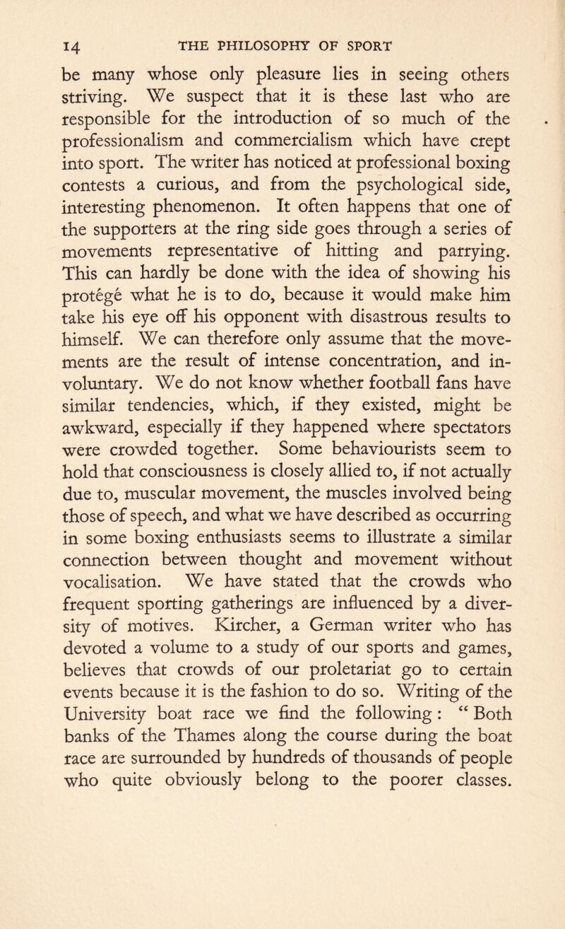 be many whose only pleasure lies in seeing others striving. We suspect that it is these last who are responsible for the introduction of so much of the professionalism and commercialism which have crept into sport. The writer has noticed at professional boxing contests a curious, and from the psychological side, interesting phenomenon. It often happens that one of the supporters at the ring side goes through a series of movements representative of hitting and parrying. This can hardly be done with the idea of showing his protege what he is to do, because it would make him take his eye off his opponent with disastrous results to himself. We can therefore only assume that the move- ments are the result of intense concentration, and in- voluntary. We do not know whether football fans have similar tendencies, which, if they existed, might be awkward, especially if they happened where spectators were crowded together. Some behaviourists seem to hold that consciousness is closely allied to, if not actually due to, muscular movement, the muscles involved being those of speech, and what we have described as occurring in some boxing enthusiasts seems to illustrate a similar connection between thought and movement without vocalisation. We have stated that the crowds who frequent sporting gatherings are influenced by a diver- sity of motives. Kircher, a German writer who has devoted a volume to a study of our sports and games, believes that crowds of our proletariat go to certain events because it is the fashion to do so. Writing of the University boat race we find the following : “ Both banks of the Thames along the course during the boat race are surrounded by hundreds of thousands of people who quite obviously belong to the poorer classes.