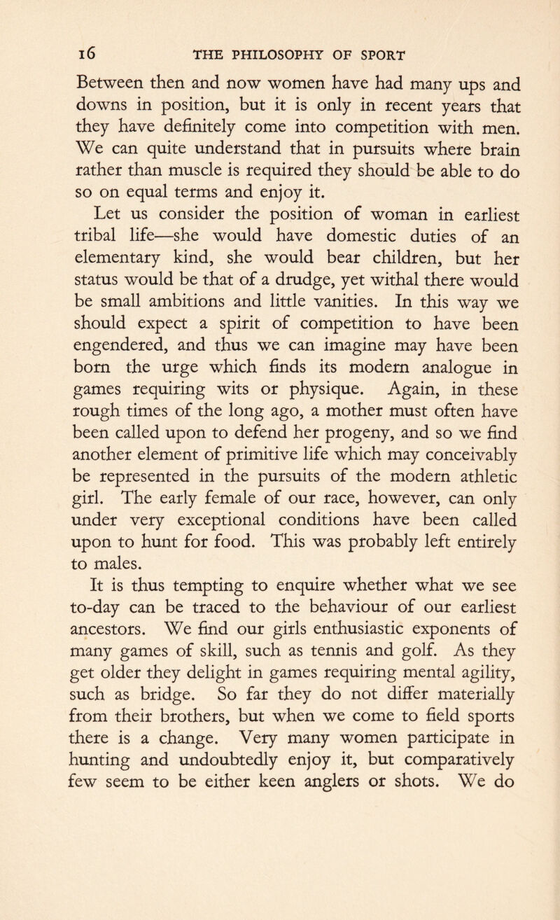 Between then and now women have had many ups and downs in position, but it is only in recent years that they have definitely come into competition with men. We can quite understand that in pursuits where brain rather than muscle is required they should be able to do so on equal terms and enjoy it. Let us consider the position of woman in earliest tribal life—she would have domestic duties of an elementary kind, she would bear children, but her status would be that of a drudge, yet withal there would be small ambitions and little vanities. In this way we should expect a spirit of competition to have been engendered, and thus we can imagine may have been bom the urge which finds its modern analogue in games requiring wits or physique. Again, in these rough times of the long ago, a mother must often have been called upon to defend her progeny, and so we find another element of primitive life which may conceivably be represented in the pursuits of the modern athletic girl. The early female of our race, however, can only under very exceptional conditions have been called upon to hunt for food. This was probably left entirely to males. It is thus tempting to enquire whether what we see to-day can be traced to the behaviour of our earliest ancestors. We find our girls enthusiastic exponents of many games of skill, such as tennis and golf. As they get older they delight in games requiring mental agility, such as bridge. So far they do not differ materially from their brothers, but when we come to field sports there is a change. Very many women participate in hunting and undoubtedly enjoy it, but comparatively few seem to be either keen anglers or shots. We do