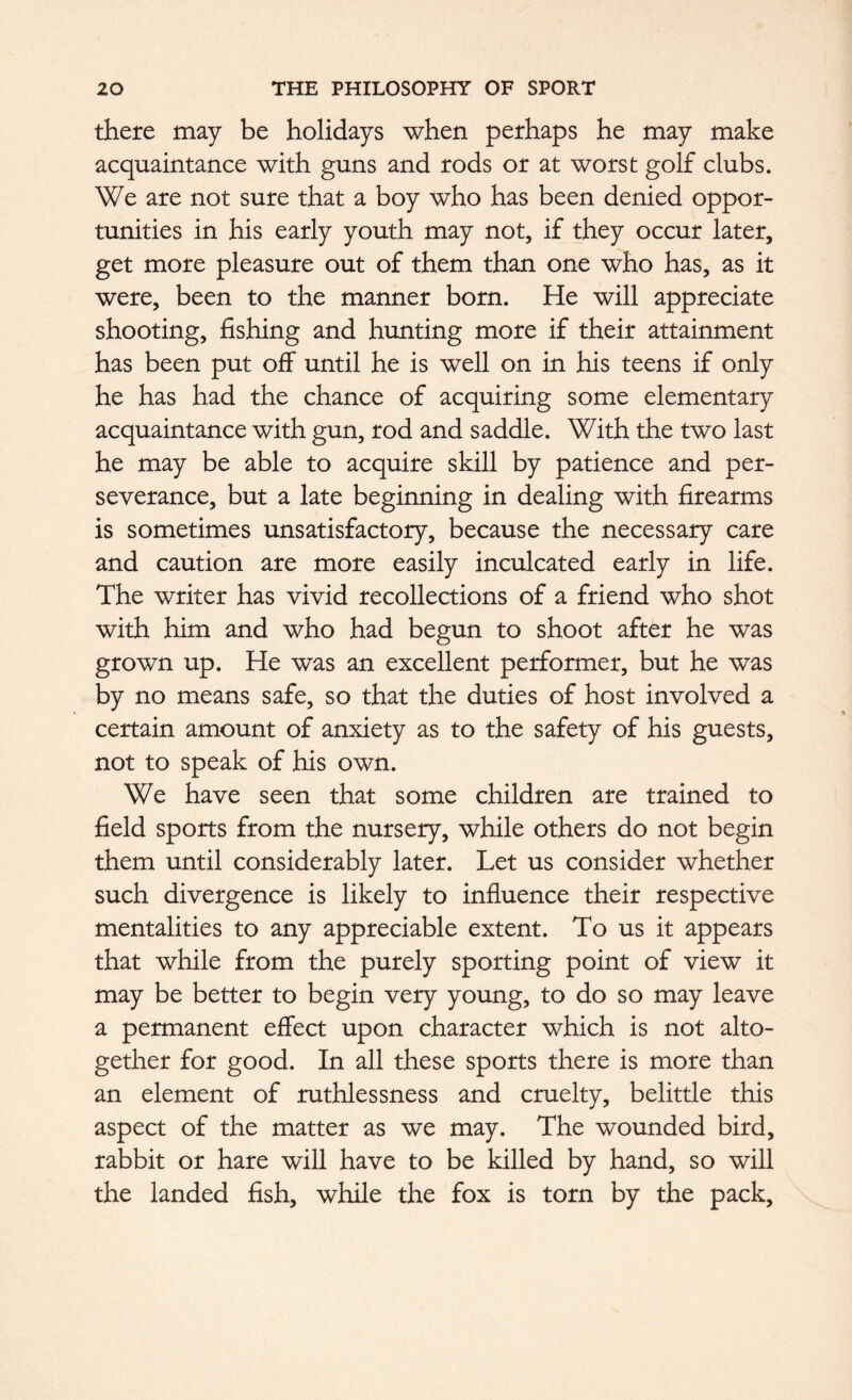 there may be holidays when perhaps he may make acquaintance with guns and rods or at worst golf clubs. We are not sure that a boy who has been denied oppor- tunities in his early youth may not, if they occur later, get more pleasure out of them than one who has, as it were, been to the manner born. He will appreciate shooting, fishing and hunting more if their attainment has been put off until he is well on in his teens if only he has had the chance of acquiring some elementary acquaintance with gun, rod and saddle. With the two last he may be able to acquire skill by patience and per- severance, but a late beginning in dealing with firearms is sometimes unsatisfactory, because the necessary care and caution are more easily inculcated early in life. The writer has vivid recollections of a friend who shot with him and who had begun to shoot after he was grown up. He was an excellent performer, but he was by no means safe, so that the duties of host involved a certain amount of anxiety as to the safety of his guests, not to speak of his own. We have seen that some children are trained to field sports from the nursery, while others do not begin them until considerably later. Let us consider whether such divergence is likely to influence their respective mentalities to any appreciable extent. To us it appears that while from the purely sporting point of view it may be better to begin very young, to do so may leave a permanent effect upon character which is not alto- gether for good. In all these sports there is more than an element of ruthlessness and cruelty, belittle this aspect of the matter as we may. The wounded bird, rabbit or hare will have to be killed by hand, so will the landed fish, while the fox is torn by the pack.