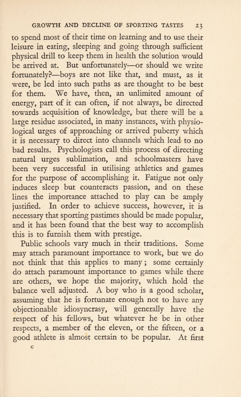 to spend most of their time on learning and to use their leisure in eating, sleeping and going through sufficient physical drill to keep them in health the solution would be arrived at. But unfortunately—or should we write fortunately?—boys are not like that, and must, as it were, be led into such paths as are thought to be best for them. We have, then, an unlimited amount of energy, part of it can often, if not always, be directed towards acquisition of knowledge, but there will be a large residue associated, in many instances, with physio- logical urges of approaching or arrived puberty which it is necessary to direct into channels which lead to no bad results. Psychologists call this process of directing natural urges sublimation, and schoolmasters have been very successful in utilising athletics and games for the purpose of accomplishing it. Fatigue not only induces sleep but counteracts passion, and on these lines the importance attached to play can be amply justified. In order to achieve success, however, it is necessary that sporting pastimes should be made popular, and it has been found that the best way to accomplish this is to furnish them with prestige. Public schools vary much in their traditions. Some may attach paramount importance to work, but we do not think that this applies to many; some certainly do attach paramount importance to games while there are others, we hope the majority, which hold the balance well adjusted. A boy who is a good scholar, assuming that he is fortunate enough not to have any objectionable idiosyncrasy, will generally have the respect of his fellows, but whatever he be in other respects, a member of the eleven, or the fifteen, or a good athlete is almost certain to be popular. At first