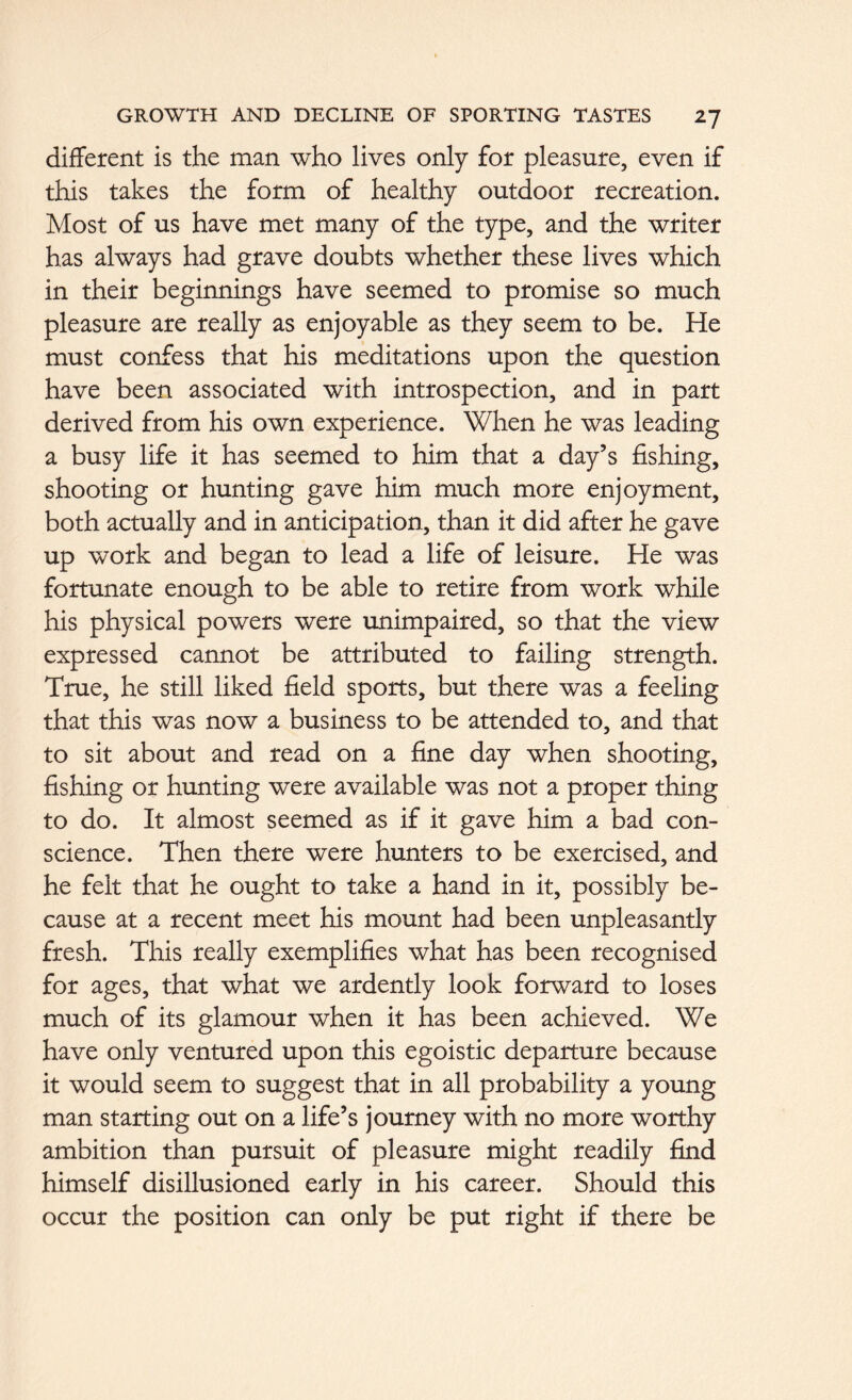 different is the man who lives only for pleasure, even if this takes the form of healthy outdoor recreation. Most of us have met many of the type, and the writer has always had grave doubts whether these lives which in their beginnings have seemed to promise so much pleasure are really as enjoyable as they seem to be. He must confess that his meditations upon the question have been associated with introspection, and in part derived from his own experience. When he was leading a busy life it has seemed to him that a day’s fishing, shooting or hunting gave him much more enjoyment, both actually and in anticipation, than it did after he gave up work and began to lead a life of leisure. He was fortunate enough to be able to retire from work while his physical powers were unimpaired, so that the view expressed cannot be attributed to failing strength. True, he still liked field sports, but there was a feeling that this was now a business to be attended to, and that to sit about and read on a fine day when shooting, fishing or hunting were available was not a proper thing to do. It almost seemed as if it gave him a bad con- science. Then there were hunters to be exercised, and he felt that he ought to take a hand in it, possibly be- cause at a recent meet his mount had been unpleasantly fresh. This really exemplifies what has been recognised for ages, that what we ardently look forward to loses much of its glamour when it has been achieved. We have only ventured upon this egoistic departure because it would seem to suggest that in all probability a young man starting out on a life’s journey with no more worthy ambition than pursuit of pleasure might readily find himself disillusioned early in his career. Should this occur the position can only be put right if there be