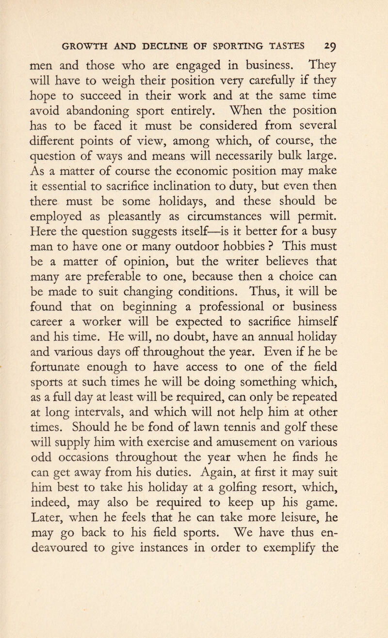 men and those who are engaged in business. They will have to weigh their position very carefully if they hope to succeed in their work and at the same time avoid abandoning sport entirely. When the position has to be faced it must be considered from several different points of view, among which, of course, the question of ways and means will necessarily bulk large. As a matter of course the economic position may make it essential to sacrifice inclination to duty, but even then there must be some holidays, and these should be employed as pleasantly as circumstances will permit. Here the question suggests itself—is it better for a busy man to have one or many outdoor hobbies ? This must be a matter of opinion, but the writer believes that many are preferable to one, because then a choice can be made to suit changing conditions. Thus, it will be found that on beginning a professional or business career a worker will be expected to sacrifice himself and his time. He will, no doubt, have an annual holiday and various days off throughout the year. Even if he be fortunate enough to have access to one of the field sports at such times he will be doing something which, as a full day at least will be required, can only be repeated at long intervals, and which will not help him at other times. Should he be fond of lawn tennis and golf these will supply him with exercise and amusement on various odd occasions throughout the year when he finds he can get away from his duties. Again, at first it may suit him best to take his holiday at a golfing resort, which, indeed, may also be required to keep up his game. Later, when he feels that he can take more leisure, he may go back to his field sports. We have thus en- deavoured to give instances in order to exemplify the