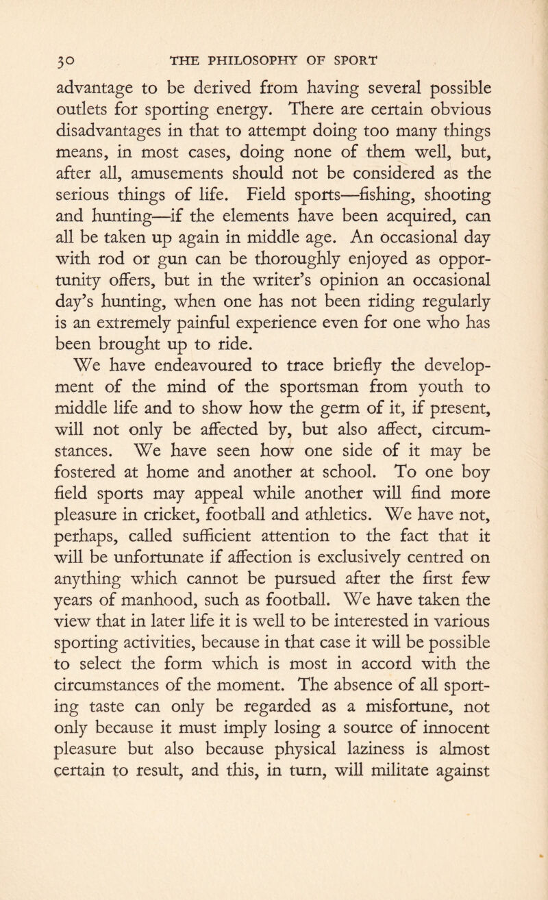 advantage to be derived from having several possible outlets for sporting energy. There are certain obvious disadvantages in that to attempt doing too many things means, in most cases, doing none of them well, but, after all, amusements should not be considered as the serious things of life. Field sports—fishing, shooting and hunting—if the elements have been acquired, can all be taken up again in middle age. An occasional day with rod or gun can be thoroughly enjoyed as oppor- tunity offers, but in the writer’s opinion an occasional day’s hunting, when one has not been riding regularly is an extremely painful experience even for one who has been brought up to ride. We have endeavoured to trace briefly the develop- ment of the mind of the sportsman from youth to middle life and to show how the germ of it, if present, will not only be affected by, but also affect, circum- stances. We have seen how one side of it may be fostered at home and another at school. To one boy field sports may appeal while another will find more pleasure in cricket, football and athletics. We have not, perhaps, called sufficient attention to the fact that it will be unfortunate if affection is exclusively centred on anything which cannot be pursued after the first few years of manhood, such as football. We have taken the view that in later life it is well to be interested in various sporting activities, because in that case it will be possible to select the form which is most in accord with the circumstances of the moment. The absence of all sport- ing taste can only be regarded as a misfortune, not only because it must imply losing a source of innocent pleasure but also because physical laziness is almost certain to result, and this, in turn, will militate against