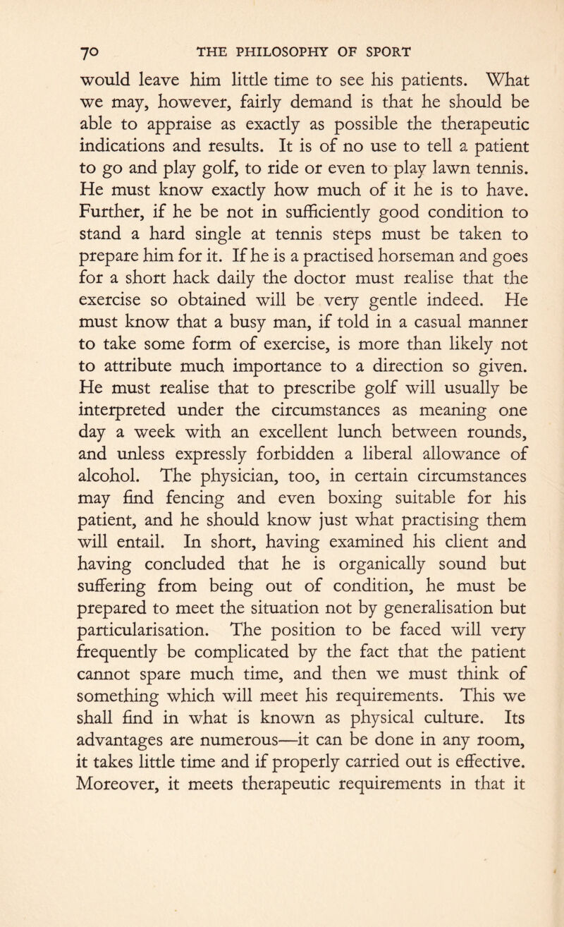 would leave him little time to see his patients. What we may, however, fairly demand is that he should be able to appraise as exactly as possible the therapeutic indications and results. It is of no use to tell a patient to go and play golf, to ride or even to play lawn tennis. He must know exactly how much of it he is to have. Further, if he be not in sufficiently good condition to stand a hard single at tennis steps must be taken to prepare him for it. If he is a practised horseman and goes for a short hack daily the doctor must realise that the exercise so obtained will be very gentle indeed. He must know that a busy man, if told in a casual manner to take some form of exercise, is more than likely not to attribute much importance to a direction so given. He must realise that to prescribe golf will usually be interpreted under the circumstances as meaning one day a week with an excellent lunch between rounds, and unless expressly forbidden a liberal allowance of alcohol. The physician, too, in certain circumstances may find fencing and even boxing suitable for his patient, and he should know just what practising them will entail. In short, having examined his client and having concluded that he is organically sound but suffering from being out of condition, he must be prepared to meet the situation not by generalisation but particularisation. The position to be faced will very frequently be complicated by the fact that the patient cannot spare much time, and then we must think of something which will meet his requirements. This we shall find in what is known as physical culture. Its advantages are numerous—it can be done in any room, it takes little time and if properly carried out is effective. Moreover, it meets therapeutic requirements in that it