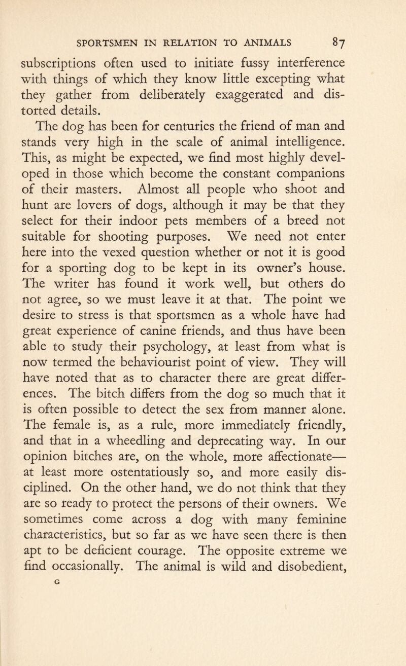 subscriptions often used to initiate fussy interference with things of which they know little excepting what they gather from deliberately exaggerated and dis- torted details. The dog has been for centuries the friend of man and stands very high in the scale of animal intelligence. This, as might be expected, we find most highly devel- oped in those which become the constant companions of their masters. Almost all people who shoot and hunt are lovers of dogs, although it may be that they select for their indoor pets members of a breed not suitable for shooting purposes. We need not enter here into the vexed question whether or not it is good for a sporting dog to be kept in its owner’s house. The writer has found it work well, but others do not agree, so we must leave it at that. The point we desire to stress is that sportsmen as a whole have had great experience of canine friends, and thus have been able to study their psychology, at least from what is now termed the behaviourist point of view. They will have noted that as to character there are great differ- ences. The bitch differs from the dog so much that it is often possible to detect the sex from manner alone. The female is, as a rule, more immediately friendly, and that in a wheedling and deprecating way. In our opinion bitches are, on the whole, more affectionate— at least more ostentatiously so, and more easily dis- ciplined. On the other hand, we do not think that they are so ready to protect the persons of their owners. We sometimes come across a dog with many feminine characteristics, but so far as we have seen there is then apt to be deficient courage. The opposite extreme we find occasionally. The animal is wild and disobedient,