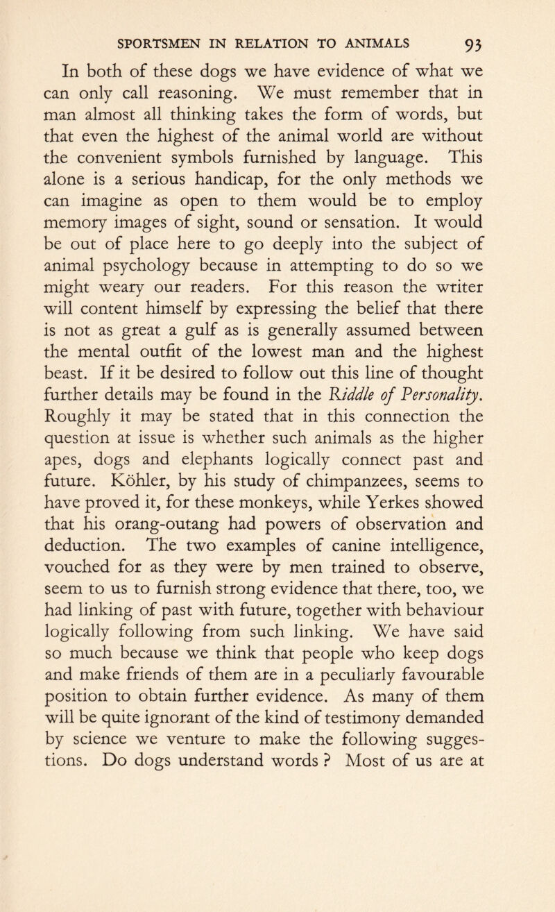 In both of these dogs we have evidence of what we can only call reasoning. We must remember that in man almost all thinking takes the form of words, but that even the highest of the animal world are without the convenient symbols furnished by language. This alone is a serious handicap, for the only methods we can imagine as open to them would be to employ memory images of sight, sound or sensation. It would be out of place here to go deeply into the subject of animal psychology because in attempting to do so we might weary our readers. For this reason the writer will content himself by expressing the belief that there is not as great a gulf as is generally assumed between the mental outfit of the lowest man and the highest beast. If it be desired to follow out this line of thought further details may be found in the Kiddle of Personality. Roughly it may be stated that in this connection the question at issue is whether such animals as the higher apes, dogs and elephants logically connect past and future. Kohler, by his study of chimpanzees, seems to have proved it, for these monkeys, while Yerkes showed that his orang-outang had powers of observation and deduction. The two examples of canine intelligence, vouched for as they were by men trained to observe, seem to us to furnish strong evidence that there, too, we had linking of past with future, together with behaviour logically following from such linking. We have said so much because we think that people who keep dogs and make friends of them are in a peculiarly favourable position to obtain further evidence. As many of them will be quite ignorant of the kind of testimony demanded by science we venture to make the following sugges- tions. Do dogs understand words ? Most of us are at