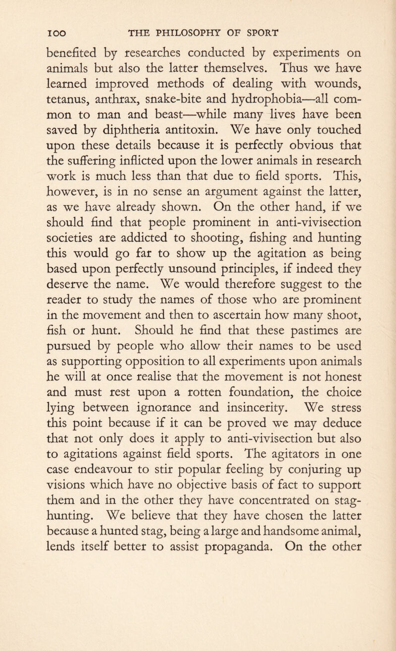 benefited by researches conducted by experiments on animals but also the latter themselves. Thus we have learned improved methods of dealing with wounds, tetanus, anthrax, snake-bite and hydrophobia—all com- mon to man and beast—while many lives have been saved by diphtheria antitoxin. We have only touched upon these details because it is perfectly obvious that the suffering inflicted upon the lower animals in research work is much less than that due to field sports. This, however, is in no sense an argument against the latter, as we have already shown. On the other hand, if we should find that people prominent in anti-vivisection societies are addicted to shooting, fishing and hunting this would go far to show up the agitation as being based upon perfectly unsound principles, if indeed they deserve the name. We would therefore suggest to the reader to study the names of those who are prominent in the movement and then to ascertain how many shoot, fish or hunt. Should he find that these pastimes are pursued by people who allow their names to be used as supporting opposition to all experiments upon animals he will at once realise that the movement is not honest and must rest upon a rotten foundation, the choice lying between ignorance and insincerity. We stress this point because if it can be proved we may deduce that not only does it apply to anti-vivisection but also to agitations against field sports. The agitators in one case endeavour to stir popular feeling by conjuring up visions which have no objective basis of fact to support them and in the other they have concentrated on stag- hunting. We believe that they have chosen the latter because a hunted stag, being a large and handsome animal, lends itself better to assist propaganda. On the other