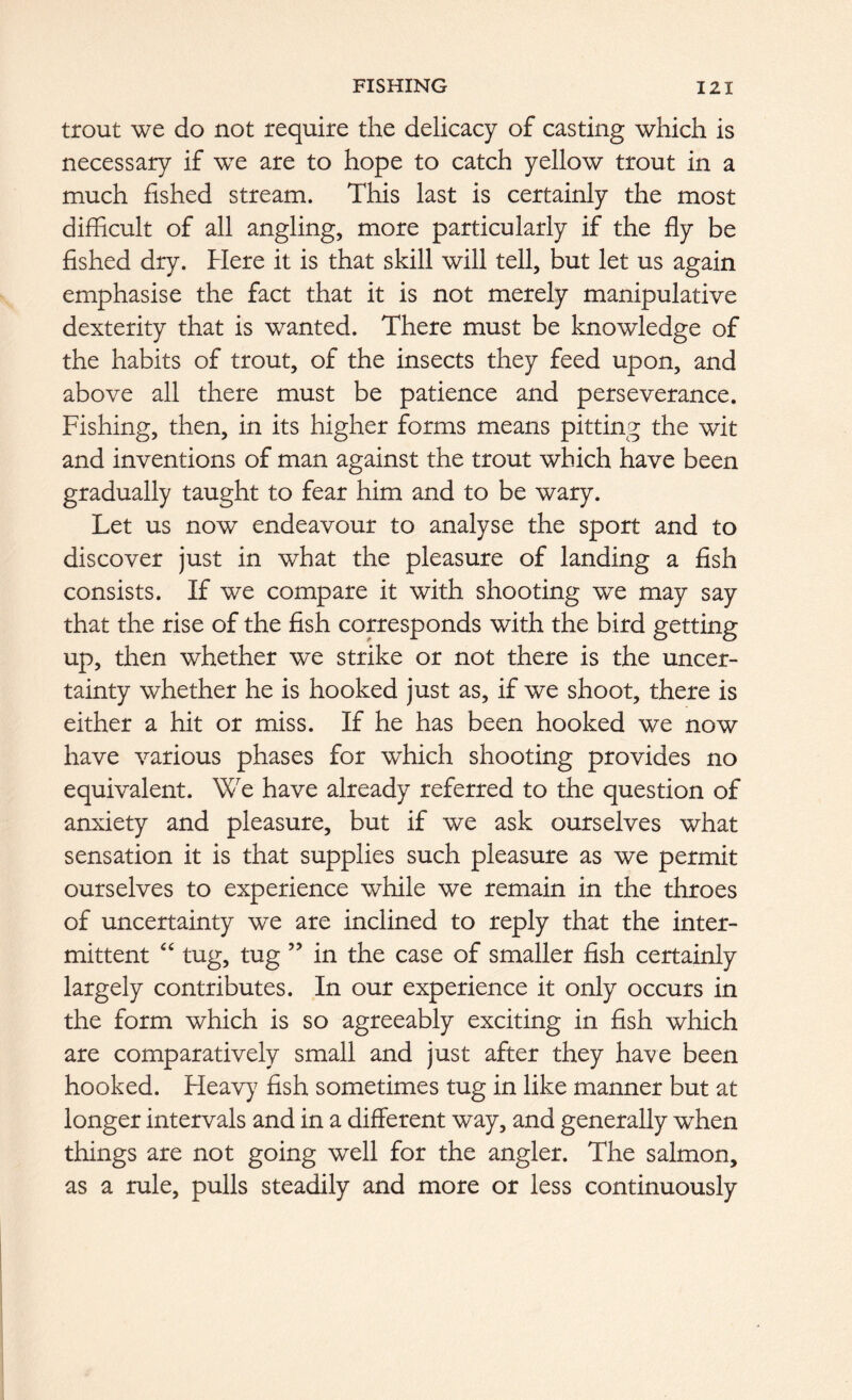 trout we do not require the delicacy of casting which is necessary if we are to hope to catch yellow trout in a much fished stream. This last is certainly the most difficult of all angling, more particularly if the fly be fished dry. Here it is that skill will tell, but let us again emphasise the fact that it is not merely manipulative dexterity that is wanted. There must be knowledge of the habits of trout, of the insects they feed upon, and above all there must be patience and perseverance. Fishing, then, in its higher forms means pitting the wit and inventions of man against the trout which have been gradually taught to fear him and to be wary. Let us now endeavour to analyse the sport and to discover just in what the pleasure of landing a fish consists. If we compare it with shooting we may say that the rise of the fish corresponds with the bird getting up, then whether we strike or not there is the uncer- tainty whether he is hooked just as, if we shoot, there is either a hit or miss. If he has been hooked we now have various phases for which shooting provides no equivalent. We have already referred to the question of anxiety and pleasure, but if we ask ourselves what sensation it is that supplies such pleasure as we permit ourselves to experience while we remain in the throes of uncertainty we are inclined to reply that the inter- mittent “ tug, tug ” in the case of smaller fish certainly largely contributes. In our experience it only occurs in the form which is so agreeably exciting in fish which are comparatively small and just after they have been hooked. Heavy7 fish sometimes tug in like manner but at longer intervals and in a different way, and generally when things are not going well for the angler. The salmon, as a rule, pulls steadily and more or less continuously