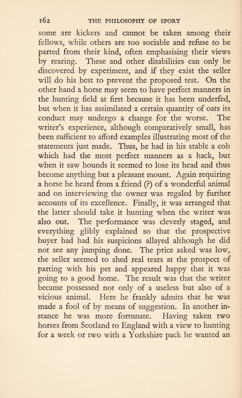 some are kickers and cannot be taken among their fellows, while others are too sociable and refuse to be parted from their kind, often emphasising their views by rearing. These and other disabilities can only be discovered by experiment, and if they exist the seller will do his best to prevent the proposed test. On the other hand a horse may seem to have perfect manners in the hunting field at first because it has been underfed, but when it has assimilated a certain quantity of oats its conduct may undergo a change for the worse. The writer’s experience, although comparatively small, has been sufficient to afford examples illustrating most of the statements just made. Thus, he had in his stable a cob which had the most perfect manners as a hack, but when it saw hounds it seemed to lose its head and thus become anything but a pleasant mount. Again requiring a horse he heard from a friend (?) of a wonderful animal and on interviewing the owner was regaled by further accounts of its excellence. Finally, it was arranged that the latter should take it hunting when the writer was also out. The performance was cleverly staged, and everything glibly explained so that the prospective buyer had had his suspicions allayed although he did not see any jumping done. The price asked was low, the seller seemed to shed real tears at the prospect of parting with his pet and appeared happy that it was going to a good home. The result was that the writer became possessed not only of a useless but also of a vicious animal. Here he frankly admits that he was made a fool of by means of suggestion. In another in- stance he was more fortunate. Having taken two horses from Scotland to England with a view to hunting for a week or two with a Yorkshire pack he wanted an