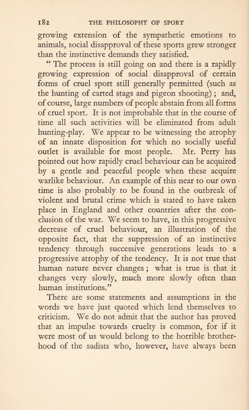 growing extension of the sympathetic emotions to animals, social disapproval of these sports grew stronger than the instinctive demands they satisfied. “ The process is still going on and there is a rapidly growing expression of social disapproval of certain forms of cruel sport still generally permitted (such as the hunting of carted stags and pigeon shooting) ; and, of course, large numbers of people abstain from all forms of cruel sport. It is not improbable that in the course of time all such activities will be eliminated from adult hunting-play. We appear to be witnessing the atrophy of an innate disposition for which no socially useful outlet is available for most people. Mr. Perry has pointed out how rapidly cruel behaviour can be acquired by a gentle and peaceful people when these acquire warlike behaviour. An example of this near to our own - time is also probably to be found in the outbreak of violent and brutal crime which is stated to have taken place in England and other countries after the con- clusion of the war. We seem to have, in this progressive decrease of cruel behaviour, an illustration of the opposite fact, that the suppression of an instinctive tendency through successive generations leads to a progressive atrophy of the tendency. It is not true that human nature never changes ; what is true is that it changes very slowly, much more slowly often than human institutions.” There are some statements and assumptions in the words we have just quoted which lend themselves to criticism. We do not admit that the author has proved that an impulse towards cruelty is common, for if it were most of us would belong to the horrible brother- hood of the sadists who, however, have always been