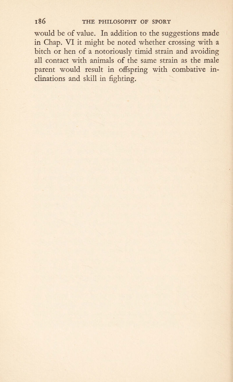 would be of value. In addition to the suggestions made in Chap. VI it might be noted whether crossing with a bitch or hen of a notoriously timid strain and avoiding all contact with animals of the same strain as the male parent would result in offspring with combative in- clinations and skill in fighting.
