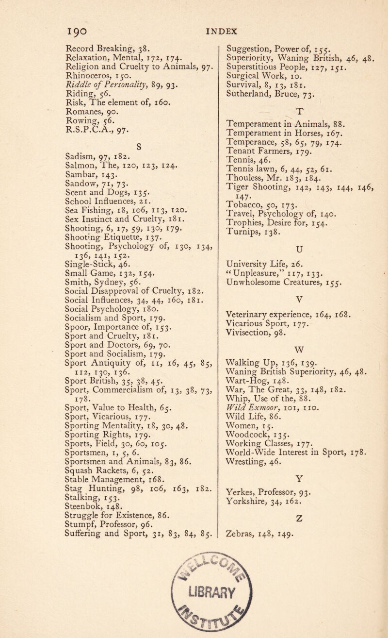 Record Breaking, 38. Relaxation, Mental, 172, 174. Religion and Cruelty to Animals, 97. Rhinoceros, 150. Riddle of Personality, 89, 93. Riding, 56. Risk, The element of, 160. Romanes, 90. Rowing, 56. R.S.P.C.A., 97. S Sadism, 97, 182. Salmon, The, 120, 123, 124. Sambar, 143. Sandow, 71, 73. Scent and Dogs, 135. School Influences, 21. Sea Fishing, 18, 106, 113, 120. Sex Instinct and Cruelty, 181. Shooting, 6, 17, 59, 130, 179. Shootmg Etiquette, 137. Shooting, Psychology of, 130, 134, t i36> i4i> i52- Single-Stick, 46. Small Game, 132, 154. Smith, Sydney, 56. Social Disapproval of Cruelty, 182. Social Influences, 34, 44, 160, 181. Social Psychology, 180. Socialism and Sport, 179. Spoor, Importance of, 153. Sport and Cruelty, 181. Sport and Doctors, 69, 70. Sport and Socialism, 179. Sport Antiquity of, n, 16, 45, 85, 112, 130, 136. Sport British, 35, 38, 45. Sport, Commercialism of, 13, 38, 73, 178. Sport, Value to Health, 65. Sport, Vicarious, 177. Sporting Mentality, 18, 30, 48. Sporting Rights, 179. Sports, Field, 30, 60, 105. Sportsmen, 1, 5, 6. Sportsmen and Animals, 83, 86. Squash Rackets, 6, 52. Stable Management, 168. Stag Hunting, 98, 106, 163, 182. Stalking, 153. Steenbok, 148. Struggle for Existence, 86. Stumpf, Professor, 96. Suffering and Sport, 31, 83, 84, 85. Suggestion, Power of, 155. Superiority, Waning British, 46, 48. Superstitious People, 127, 151. Surgical Work, 10. Survival, 8, 13, 181. Sutherland, Bruce, 73. T Temperament in Animals, 88. Temperament in Horses, 167. Temperance, 58, 65, 79, 174. Tenant Farmers, 179. Tennis, 46. Tennis lawn, 6, 44, 52, 61. Thouless, Mr. 183, 184. Tiger Shooting, 142, 143, 144, 146, 147- Tobacco, 50, 173. Travel, Psychology of, 140. Trophies, Desire for, 154. Turnips, 138. U University Life, 26. “ Unpleasure,” 117, 133. Unwholesome Creatures, 155. V Veterinary experience, 164, 168. Vicarious Sport, 177. Vivisection, 98. W Walking Up, 136, 139. Waning British Superiority, 46, 48. Wart-Hog, 148. War, The Great, 33, 148, 182. Whip, Use of the, 88. Wild Exmoor, 101, no. Wild Life, 86. Women, 15. Woodcock, 135. Working Classes, 177. World-Wide Interest in Sport, 178. Wrestling, 46. Y Yerkes, Professor, 93. Yorkshire, 34, 162. Z Zebras, 148, 149.