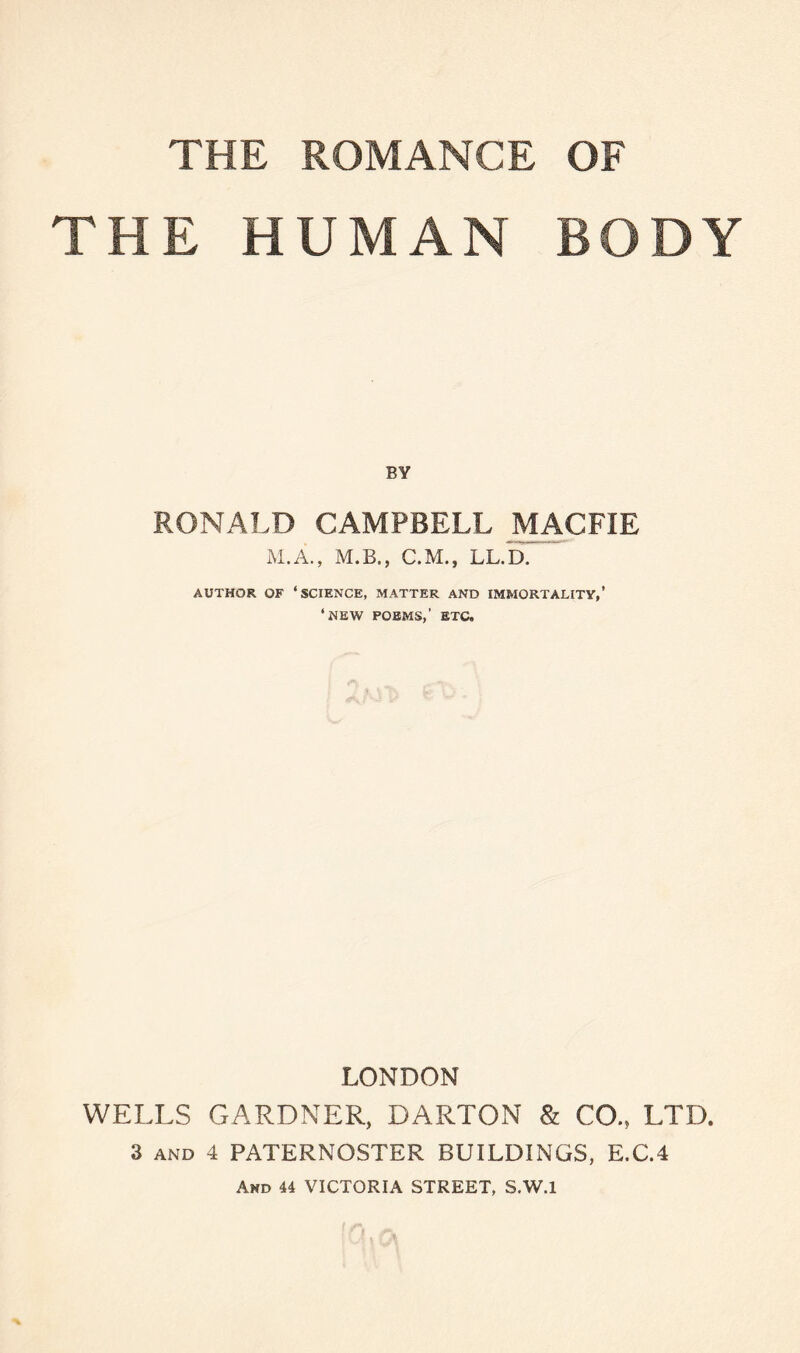 THE HUMAN BODY BY RONALD CAMPBELL MACFIE M.A., M.B., C.M., LL.D. AUTHOR OF ‘SCIENCE, MATTER AND IMMORTALITY,’ ‘ NEW POEMS,’ ETC, LONDON WELLS GARDNER, DARTON & CO.s LTD. 3 and 4 PATERNOSTER BUILDINGS, E.C.4 And 44 VICTORIA STREET, S.W.l