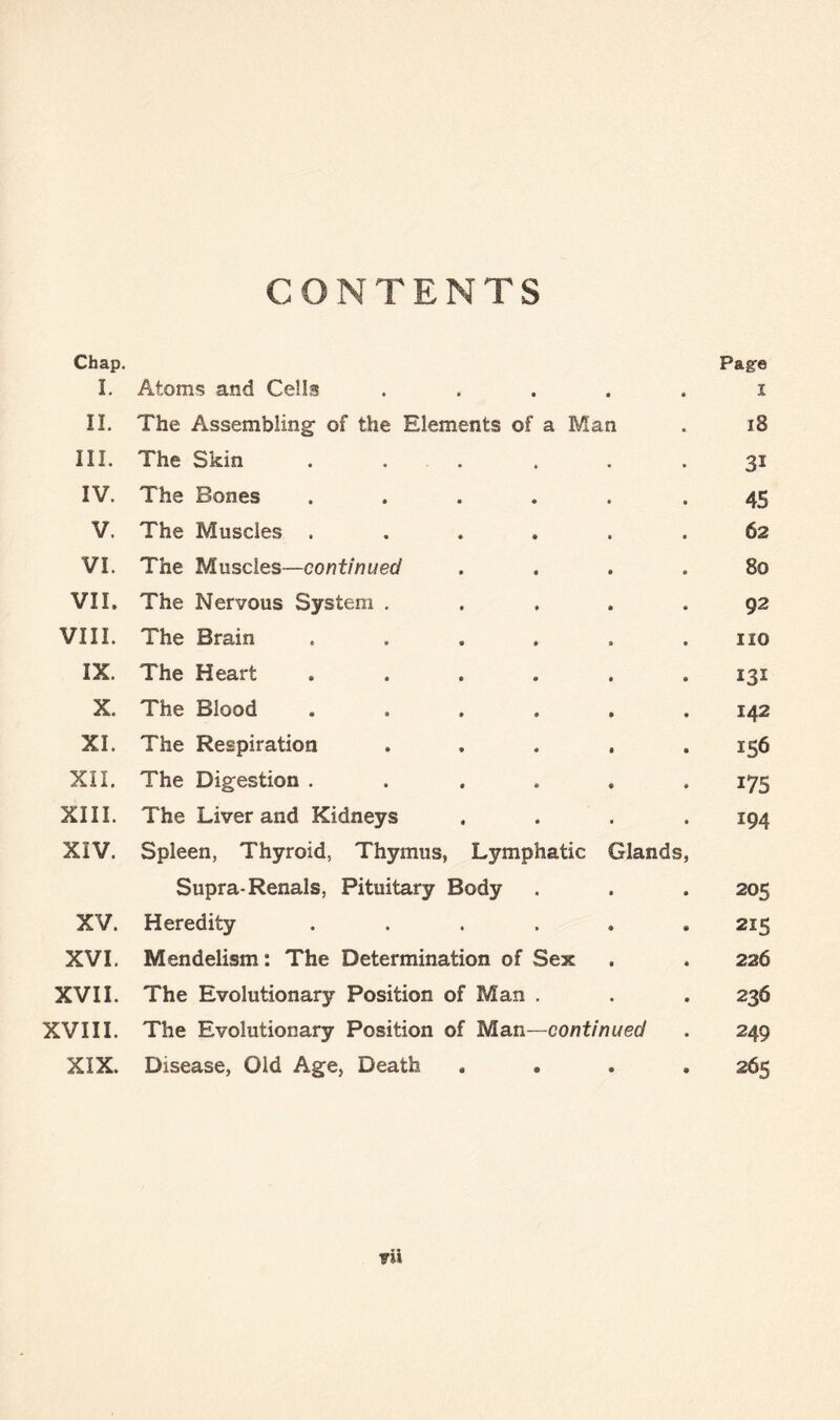 CONTENTS Chap. Page I. Atoms and Cells ..... i II. The Assembling- of the Elements of a Man . iB III. The Skin . . . . . .31 IV. The Bones ..... -45 V. The Muscles ...... 62 VI. The Muscles—continued .... Bo VII. The Nervous System ..... 92 VIII. The Brain ...... no IX. The Heart ...... 131 X. The Blood ...... 142 XI. The Respiration ..... 156 XII. The Digestion ...... 175 XIII. The Liver and Kidneys .... 194 XIV. Spleen, Thyroid, Thymus, Lymphatic Glands, Supra-Renals, Pituitary Body . . . 205 XV. Heredity ...... 215 XVI. Mendelism: The Determination of Sex . . 226 XVII. The Evolutionary Position of Man . . . 236 XVIII. The Evolutionary Position of Man—continued . 249 XIX. Disease, Old Age, Death .... 265