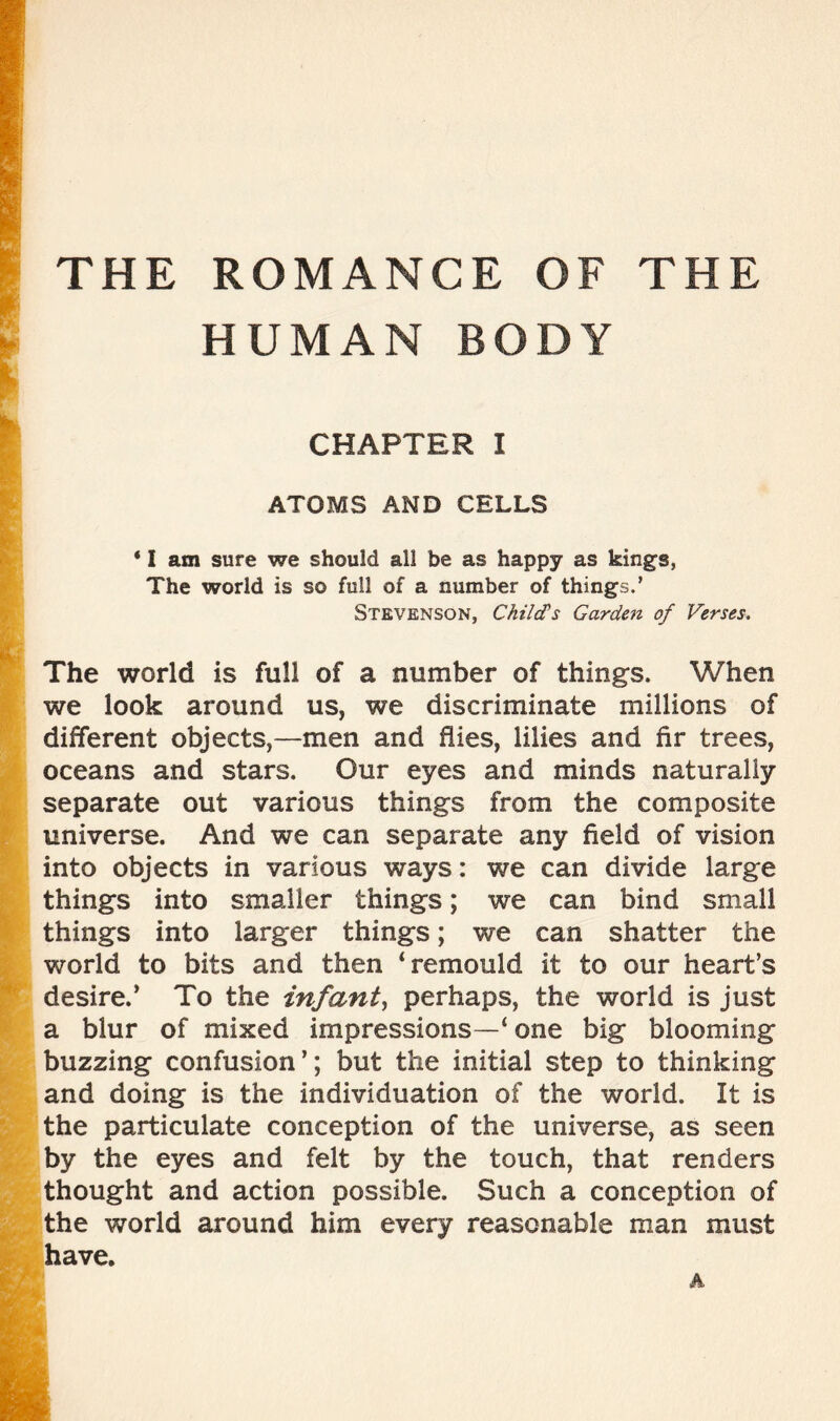 HUMAN BODY CHAPTER I ATOMS AND CELLS • I am sure we should all be as happy as king's, The world is so full of a number of things.’ Stevenson, Child’s Garden of Verses. The world is full of a number of things. When we look around us, we discriminate millions of different objects,—men and hies, lilies and hr trees, oceans and stars. Our eyes and minds naturally separate out various things from the composite universe. And we can separate any field of vision into objects in various ways: we can divide large things into smaller things; we can bind small things into larger things; we can shatter the world to bits and then ‘remould it to our heart’s desire.’ To the infant, perhaps, the world is just a blur of mixed impressions—‘ one big blooming buzzing confusion’; but the initial step to thinking and doing is the individuation of the world. It is the particulate conception of the universe, as seen by the eyes and felt by the touch, that renders thought and action possible. Such a conception of the world around him every reasonable man must have.
