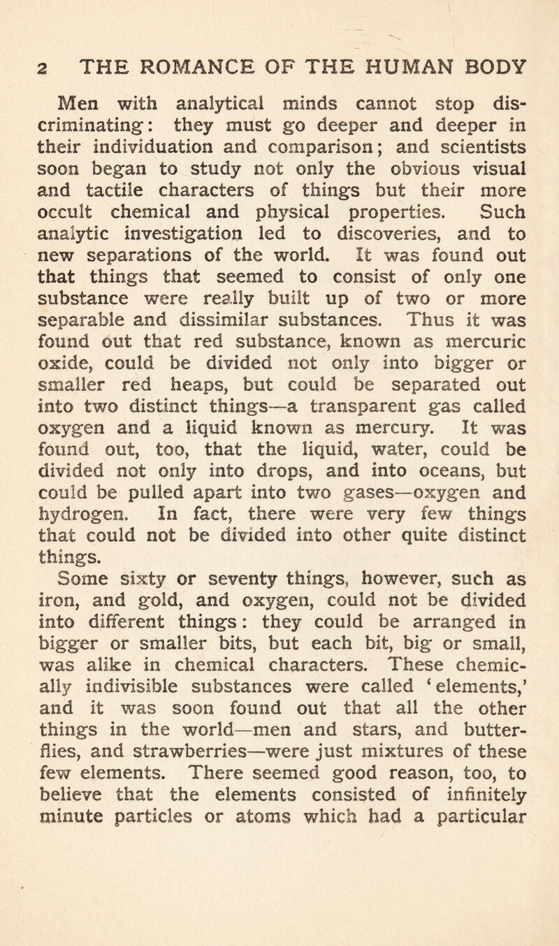 Men with analytical minds cannot stop dis- criminating: they must go deeper and deeper in their individuation and comparison; and scientists soon began to study not only the obvious visual and tactile characters of things but their more occult chemical and physical properties. Such analytic investigation led to discoveries, and to new separations of the world. It was found out that things that seemed to consist of only one substance were really built up of two or more separable and dissimilar substances. Thus it was found out that red substance, known as mercuric oxide, could be divided not only into bigger or smaller red heaps, but could be separated out into two distinct things—a transparent gas called oxygen and a liquid known as mercury. It was found out, too, that the liquid, water, could be divided not only into drops, and into oceans, but could be pulled apart into two gases—oxygen and hydrogen. In fact, there were very few things that could not be divided into other quite distinct things. Some sixty or seventy things, however, such as iron, and gold, and oxygen, could not be divided into different things: they could be arranged in bigger or smaller bits, but each bit, big or small, was alike in chemical characters. These chemic- ally indivisible substances were called 4 elements,’ and it was soon found out that all the other things in the world—men and stars, and butter- flies, and strawberries—were just mixtures of these few elements. There seemed good reason, too, to believe that the elements consisted of infinitely minute particles or atoms which had a particular
