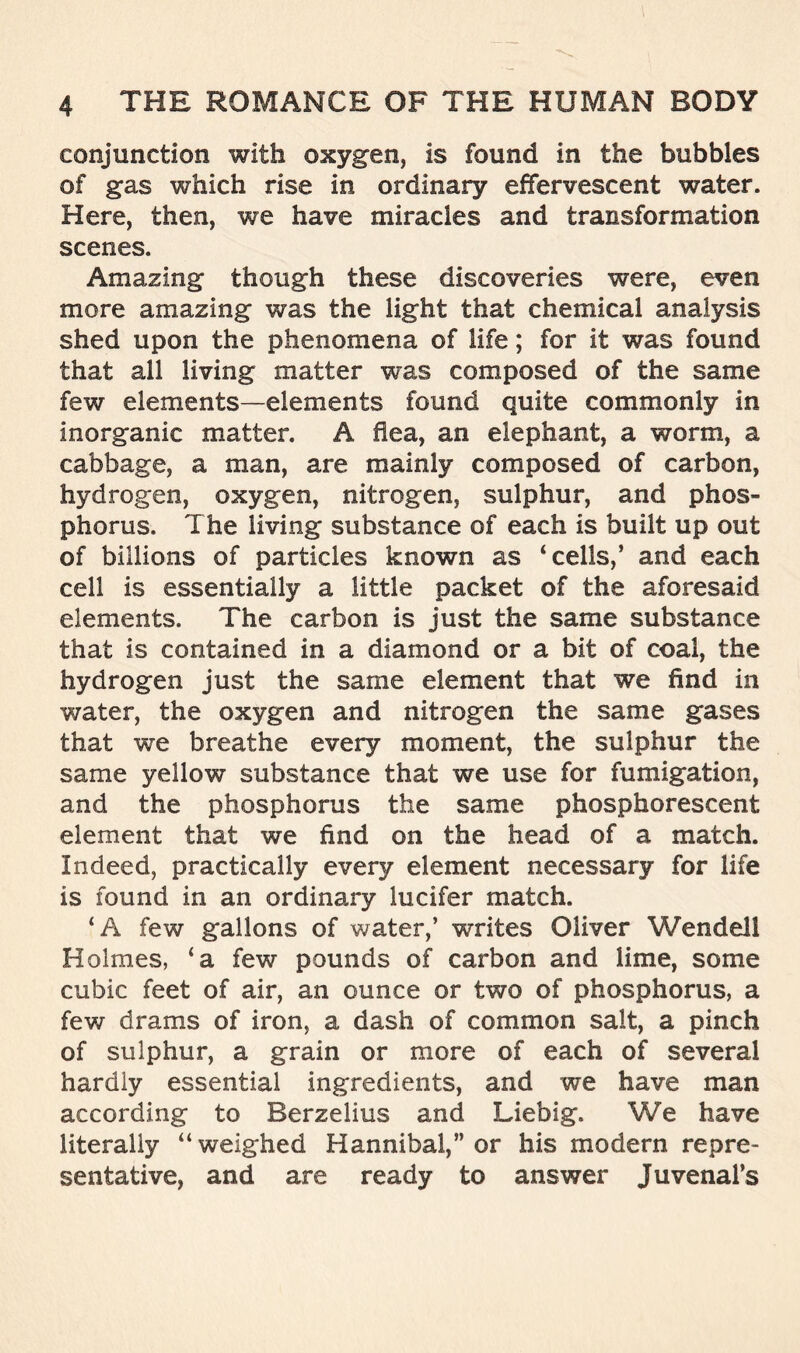 conjunction with oxygen, is found in the bubbles of gas which rise in ordinary effervescent water. Here, then, we have miracles and transformation scenes. Amazing though these discoveries were, even more amazing was the light that chemical analysis shed upon the phenomena of life; for it was found that all living matter was composed of the same few elements—elements found quite commonly In inorganic matter. A flea, an elephant, a worm, a cabbage, a man, are mainly composed of carbon, hydrogen, oxygen, nitrogen, sulphur, and phos- phorus. The living substance of each is built up out of billions of particles known as ‘cells,’ and each cell is essentially a little packet of the aforesaid elements. The carbon is just the same substance that is contained in a diamond or a bit of coal, the hydrogen just the same element that we find in water, the oxygen and nitrogen the same gases that we breathe every moment, the sulphur the same yellow substance that we use for fumigation, and the phosphorus the same phosphorescent element that we find on the head of a match. Indeed, practically every element necessary for life is found in an ordinary lucifer match. ‘A few gallons of water,’ writes Oliver Wendell Holmes, ‘a few pounds of carbon and lime, some cubic feet of air, an ounce or two of phosphorus, a few drams of iron, a dash of common salt, a pinch of sulphur, a grain or more of each of several hardly essential ingredients, and we have man according to Berzelius and Liebig. We have literally “weighed Hannibal,” or his modern repre- sentative, and are ready to answer Juvenal’s