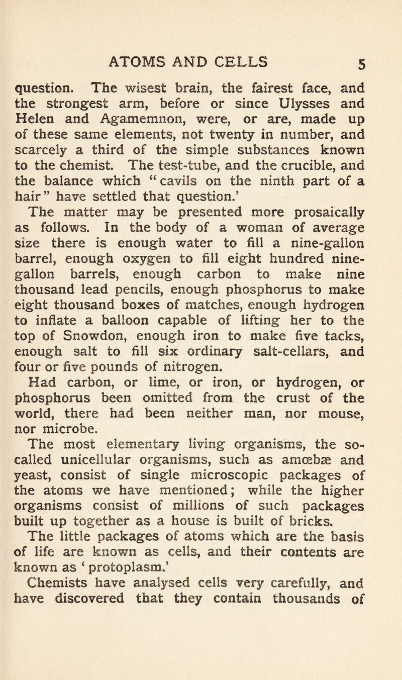 question. The wisest brain, the fairest face, and the strongest arm, before or since Ulysses and Helen and Agamemnon, were, or are, made up of these same elements, not twenty in number, and scarcely a third of the simple substances known to the chemist. The test-tube, and the crucible, and the balance which “ cavils on the ninth part of a hair” have settled that question.’ The matter may be presented more prosaically as follows. In the body of a woman of average size there is enough water to fill a nine-gallon barrel, enough oxygen to fill eight hundred nine- gallon barrels, enough carbon to make nine thousand lead pencils, enough phosphorus to make eight thousand boxes of matches, enough hydrogen to inflate a balloon capable of lifting her to the top of Snowdon, enough iron to make five tacks, enough salt to fill six ordinary salt-cellars, and four or five pounds of nitrogen. Had carbon, or lime, or iron, or hydrogen, or phosphorus been omitted from the crust of the world, there had been neither man, nor mouse, nor microbe. The most elementary living organisms, the so- called unicellular organisms, such as amcsbse and yeast, consist of single microscopic packages of the atoms we have mentioned; while the higher organisms consist of millions of such packages built up together as a house is built of bricks. The little packages of atoms which are the basis of life are known as cells, and their contents are known as 4 protoplasm.’ Chemists have analysed cells very carefully, and have discovered that they contain thousands of