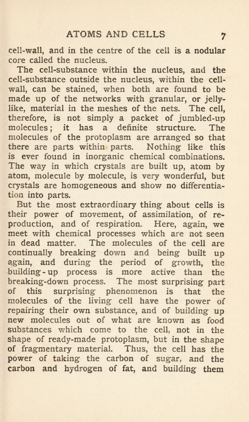 cell-wall, and in the centre of the cell is a nodular core called the nucleus. The cell-substance within the nucleus, and the cell-substance outside the nucleus, within the cell- wall, can be stained, when both are found to be made up of the networks with granular, or jelly- like, material in the meshes of the nets. The cell, therefore, is not simply a packet of jumbled-up molecules; it has a definite structure. The molecules of the protoplasm are arranged so that there are parts within parts. Nothing like this is ever found in inorganic chemical combinations. The way in which crystals are built up, atom by atom, molecule by molecule, is very wonderful, but crystals are homogeneous and show no differentia- tion into parts. But the most extraordinary thing about cells is their power of movement, of assimilation, of re- production, and of respiration. Here, again, we meet with chemical processes which are not seen in dead matter. The molecules of the cell are continually breaking down and being built up again, and during the period of growth, the building-up process is more active than the breaking-down process. The most surprising part of this surprising phenomenon is that the molecules of the living cell have the power of repairing their own substance, and of building up new molecules out of what are known as food substances which come to the cell, not in the shape of ready-made protoplasm, but in the shape of fragmentary material. Thus, the cell has the power of taking the carbon of sugar, and the carbon and hydrogen of fat, and building them