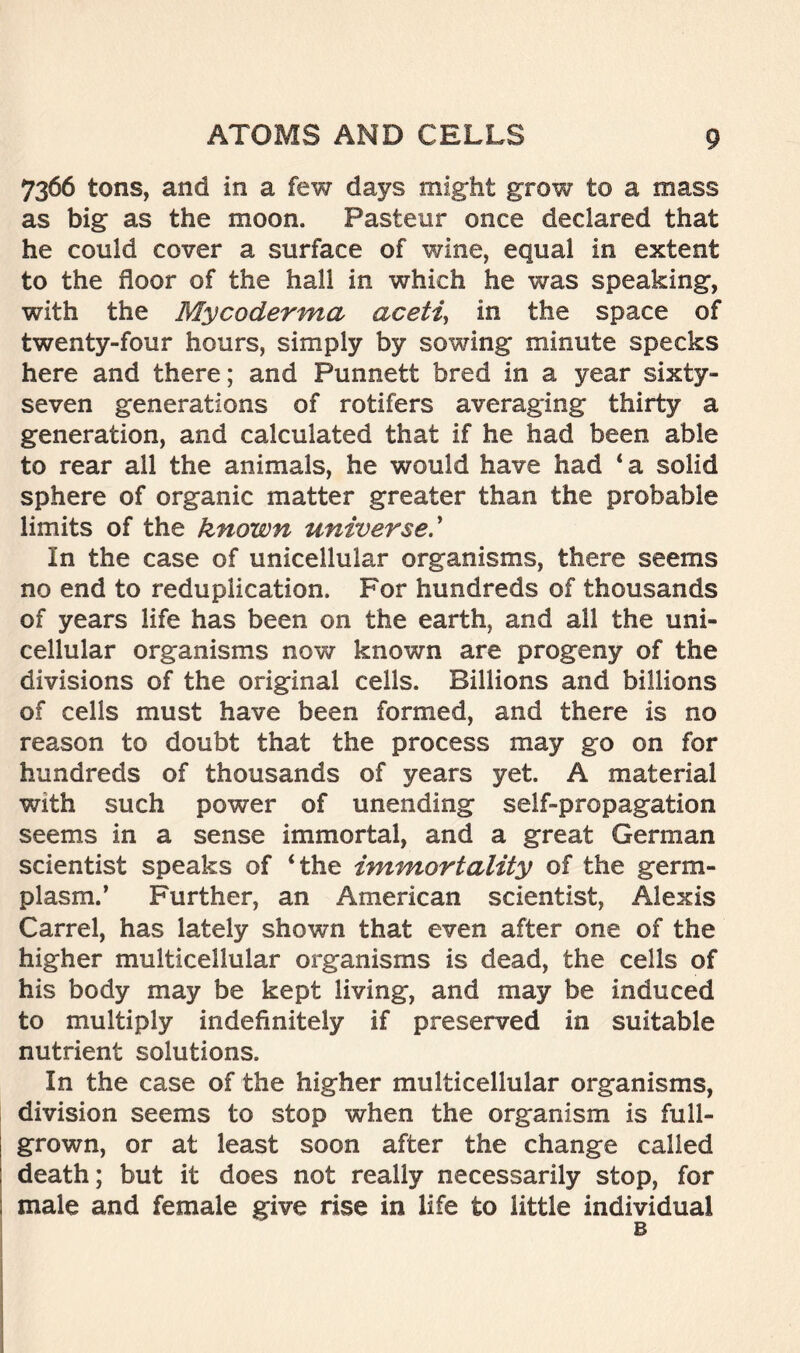 7366 tons, and in a few days might grow to a mass as big as the moon. Pasteur once declared that he could cover a surface of wine, equal in extent to the floor of the hall in which he was speaking, with the Mycoderma aceti, in the space of twenty-four hours, simply by sowing minute specks here and there; and Punnett bred in a year sixty- seven generations of rotifers averaging thirty a generation, and calculated that if he had been able to rear all the animals, he would have had ‘a solid sphere of organic matter greater than the probable limits of the known universe In the case of unicellular organisms, there seems no end to reduplication. For hundreds of thousands of years life has been on the earth, and all the uni- cellular organisms now known are progeny of the divisions of the original cells. Billions and billions of cells must have been formed, and there is no reason to doubt that the process may go on for hundreds of thousands of years yet. A material with such power of unending self-propagation seems in a sense immortal, and a great German scientist speaks of ‘the immortality of the germ- plasm.’ Further, an American scientist, Alexis Carrel, has lately shown that even after one of the higher multicellular organisms is dead, the cells of his body may be kept living, and may be induced to multiply indefinitely if preserved in suitable nutrient solutions. In the case of the higher multicellular organisms, division seems to stop when the organism is full- grown, or at least soon after the change called death; but it does not really necessarily stop, for male and female give rise in life to little individual b