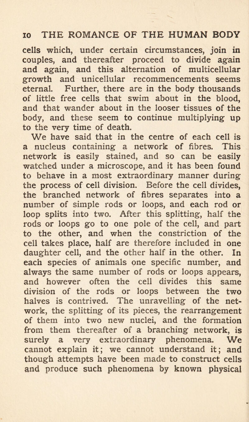 cells which, under certain circumstances, join in couples, and thereafter proceed to divide again and again, and this alternation of multicellular growth and unicellular recommencements seems eternal. Further, there are in the body thousands of little free cells that swim about in the blood, and that wander about in the looser tissues of the body, and these seem to continue multiplying up to the very time of death. We have said that in the centre of each cell is a nucleus containing a network of fibres. This network is easily stained, and so can be easily watched under a microscope, and it has been found to behave in a most extraordinary manner during the process of cell division. Before the cell divides, the branched network of fibres separates into a number of simple rods or loops, and each rod or loop splits into two. After this splitting, half the rods or loops go to one pole of the cell, and part to the other, and when the constriction of the cell takes place, half are therefore included in one daughter cell, and the other half in the other. In each species of animals one specific number, and always the same number of rods or loops appears, and however often the cell divides this same division of the rods or loops between the two halves is contrived. The unravelling of the net- work, the splitting of its pieces, the rearrangement of them into two new nuclei, and the formation from them thereafter of a branching network, is surely a very extraordinary phenomena. We cannot explain it; we cannot understand it; and though attempts have been made to construct cells and produce such phenomena by known physical