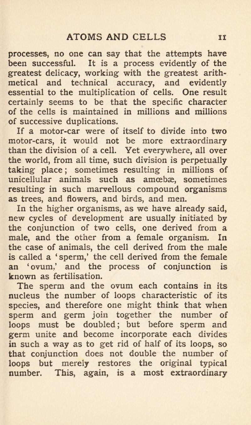 processes, no one can say that the attempts have been successful. It is a process evidently of the greatest delicacy, working with the greatest arith- metical and technical accuracy, and evidently essential to the multiplication of cells. One result certainly seems to be that the specific character of the cells is maintained in millions and millions of successive duplications. If a motor-car were of itself to divide into two motor-cars, it would not be more extraordinary than the division of a cell. Yet everywhere, all over the world, from all time, such division is perpetually taking place; sometimes resulting in millions of unicellular animals such as amoebae, sometimes resulting in such marvellous compound organisms as trees, and flowers, and birds, and men. In the higher organisms, as we have already said, new cycles of development are usually initiated by the conjunction of two cells, one derived from a male, and the other from a female organism. In the case of animals, the cell derived from the male is called a ‘sperm,’ the cell derived from the female an ‘ ovum/ and the process of conjunction is known as fertilisation. The sperm and the ovum each contains in its nucleus the number of loops characteristic of its species, and therefore one might think that when sperm and germ join together the number of loops must be doubled; but before sperm and germ unite and become incorporate each divides in such a way as to get rid of half of its loops, so that conjunction does not double the number of loops but merely restores the original typical number. This, again, is a most extraordinary
