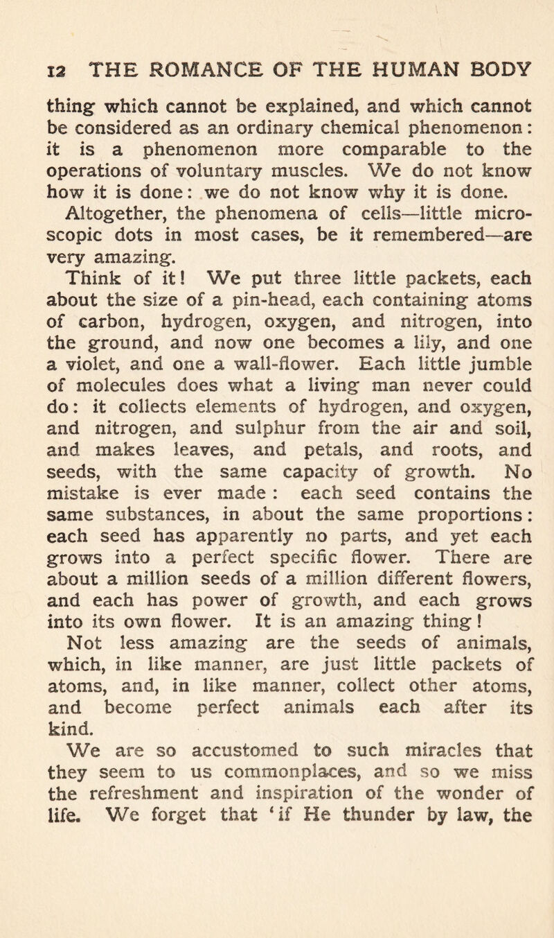 thing- which cannot be explained, and which cannot be considered as an ordinary chemical phenomenon: it is a phenomenon more comparable to the operations of voluntary muscles. We do not know how it is done: we do not know why it is done. Altogether, the phenomena of cells—little micro- scopic dots in most cases, be it remembered—are very amazing. Think of it! We put three little packets, each about the size of a pin-head, each containing atoms of carbon, hydrogen, oxygen, and nitrogen, into the ground, and now one becomes a lily, and one a violet, and one a wall-flower. Each little jumble of molecules does what a living man never could do: it collects elements of hydrogen, and oxygen, and nitrogen, and sulphur from the air and soil, and makes leaves, and petals, and roots, and seeds, with the same capacity of growth. No mistake is ever made : each seed contains the same substances, in about the same proportions: each seed has apparently no parts, and yet each grows into a perfect specific flower. There are about a million seeds of a million different flowers, and each has power of growth, and each grows into its own flower. It is an amazing thing! Not less amazing are the seeds of animals, which, in like manner, are just little packets of atoms, and, in like manner, collect other atoms, and become perfect animals each after its kind. We are so accustomed to such miracles that they seem to us commonplaces, and so we miss the refreshment and inspiration of the wonder of life. We forget that 4 if He thunder by law, the