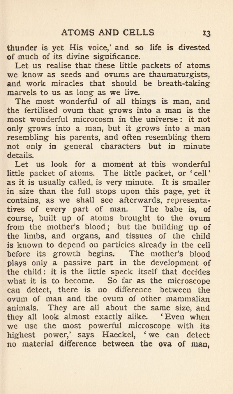 thunder is yet His voice,’ and so life is divested of much of its divine significance. Let us realise that these little packets of atoms we know as seeds and ovums are thaumaturgists, and work miracles that should be breath-taking marvels to us as long as we live. The most wonderful of all things is man, and the fertilised ovum that grows into a man is the most wonderful microcosm in the universe: it not only grows into a man, but it grows into a man resembling his parents, and often resembling them not only in general characters but in minute details. Let us look for a moment at this wonderful little packet of atoms. The little packet, or ‘ cell ’ as it is usually called, is very minute. It is smaller in size than the full stops upon this page, yet it contains, as we shall see afterwards, representa- tives of every part of man. The babe is, of course, built up of atoms brought to the ovum from the mother’s blood; but the building up of the limbs, and organs, and tissues of the child is known to depend on particles already in the cell before its growth begins. The mother’s blood plays only a passive part in the development of the child: it is the little speck itself that decides what it is to become. So far as the microscope can detect, there is no difference between the ovum of man and the ovum of other mammalian animals. They are all about the same size, and they all look almost exactly alike. 4 Even when we use the most powerful microscope with its highest power,’ says Haeckel, ‘ we can detect no material difference between the ova of man,