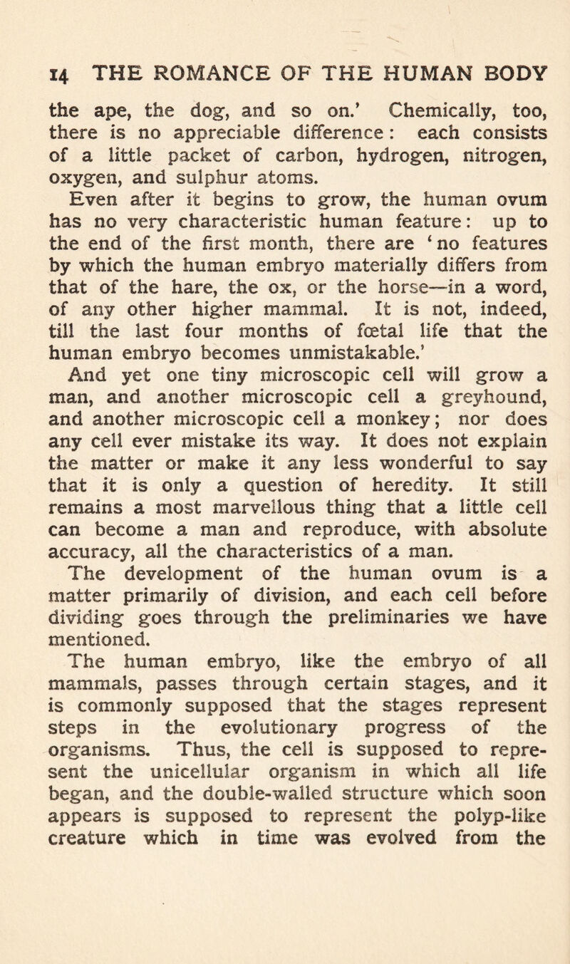 the ape, the dog, and so on.’ Chemically, too, there is no appreciable difference : each consists of a little packet of carbon, hydrogen, nitrogen, oxygen, and sulphur atoms. Even after it begins to grow, the human ovum has no very characteristic human feature: up to the end of the first month, there are ‘no features by which the human embryo materially differs from that of the hare, the ox, or the horse—in a word, of any other higher mammal. It is not, indeed, till the last four months of foetal life that the human embryo becomes unmistakable.’ And yet one tiny microscopic cell will grow a man, and another microscopic cell a greyhound, and another microscopic cell a monkey; nor does any cell ever mistake its way. It does not explain the matter or make it any less wonderful to say that it is only a question of heredity. It still remains a most marvellous thing that a little cell can become a man and reproduce, with absolute accuracy, all the characteristics of a man. The development of the human ovum is a matter primarily of division, and each cell before dividing goes through the preliminaries we have mentioned. The human embryo, like the embryo of all mammals, passes through certain stages, and it is commonly supposed that the stages represent steps in the evolutionary progress of the organisms. Thus, the cell is supposed to repre- sent the unicellular organism in which all life began, and the double-walled structure which soon appears is supposed to represent the polyp-like creature which in time was evolved from the