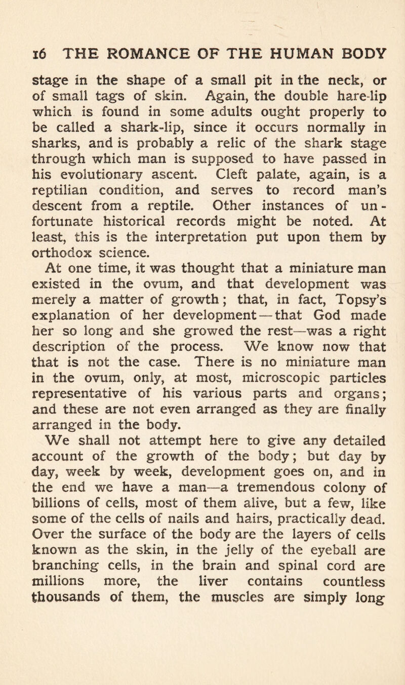 stage in the shape of a small pit in the neck, or of small tag’s of skin. Again, the double hare-lip which is found in some adults ought properly to be called a shark-lip, since it occurs normally in sharks, and is probably a relic of the shark stage through which man is supposed to have passed in his evolutionary ascent. Cleft palate, again, is a reptilian condition, and serves to record man’s descent from a reptile. Other instances of un - fortunate historical records might be noted. At least, this is the interpretation put upon them by orthodox science. At one time, it was thought that a miniature man existed in the ovum, and that development was merely a matter of growth; that, in fact, Topsy’s explanation of her development — that God made her so long and she growed the rest—was a right description of the process. We know now that that is not the case. There is no miniature man in the ovum, only, at most, microscopic particles representative of his various parts and organs; and these are not even arranged as they are finally arranged in the body. We shall not attempt here to give any detailed account of the growth of the body; but day by day, week by week, development goes on, and in the end we have a man—a tremendous colony of billions of cells, most of them alive, but a few, like some of the cells of nails and hairs, practically dead. Over the surface of the body are the layers of cells known as the skin, in the jelly of the eyeball are branching cells, in the brain and spinal cord are millions more, the liver contains countless thousands of them, the muscles are simply long