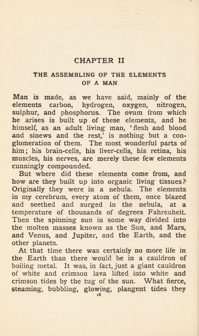 CHAPTER II THE ASSEMBLING OF THE ELEMENTS OF A MAN Man is made, as we have said, mainly of the elements carbon, hydrogen, oxygen, nitrogen, sulphur, and phosphorus. The ovum from which he arises is built up of these elements, and he himself, as an adult living man, ‘ flesh and blood and sinews and the rest,’ is nothing but a con- glomeration of them. The most wonderful parts of him; his brain-cells, his liver-cells, his retina, his muscles, his nerves, are merely these few elements cunningly compounded. But where did these elements come from, and how are they built up into organic living tissues? Originally they were in a nebula. The elements in my cerebrum, every atom of them, once blazed and seethed and surged in the nebula, at a temperature of thousands of degrees Fahrenheit. Then the spinning sun in some way divided into the molten masses known as the Sun, and Mars, and Venus, and Jupiter, and the Earth, and the other planets. At that time there was certainly no more life in the Earth than there would be in a cauldron of boiling metal. It was, in fact, just a giant cauldron of white and crimson lava lifted into white and crimson tides by the tug of the sun. What fierce, steaming, bubbling, glowing, plangent tides they