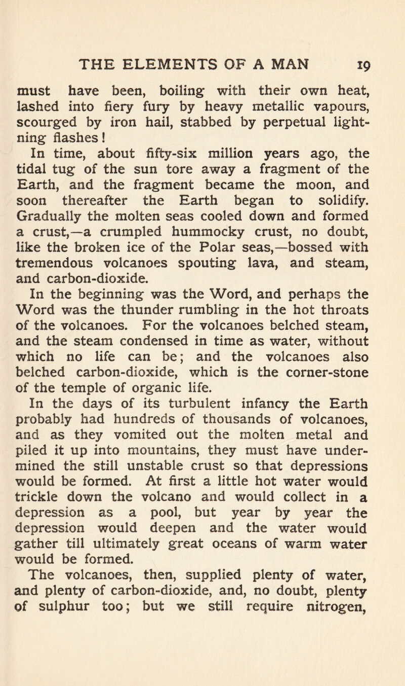 must have been, boiling with their own heat, lashed into fiery fury by heavy metallic vapours, scourged by iron hail, stabbed by perpetual light- ning flashes! In time, about fifty-six million years ago, the tidal tug of the sun tore away a fragment of the Earth, and the fragment became the moon, and soon thereafter the Earth began to solidify. Gradually the molten seas cooled down and formed a crust,—a crumpled hummocky crust, no doubt, like the broken ice of the Polar seas,—bossed with tremendous volcanoes spouting lava, and steam, and carbon-dioxide. In the beginning was the Word, and perhaps the Word was the thunder rumbling in the hot throats of the volcanoes. For the volcanoes belched steam, and the steam condensed in time as water, without which no life can be; and the volcanoes also belched carbon-dioxide, which is the corner-stone of the temple of organic life. In the days of its turbulent infancy the Earth probably had hundreds of thousands of volcanoes, and as they vomited out the molten metal and piled it up into mountains, they must have under- mined the still unstable crust so that depressions would be formed. At first a little hot water would trickle down the volcano and would collect in a depression as a pool, but year by year the depression would deepen and the water would gather till ultimately great oceans of warm water would be formed. The volcanoes, then, supplied plenty of water, and plenty of carbon-dioxide, and, no doubt, plenty of sulphur too; but we still require nitrogen,