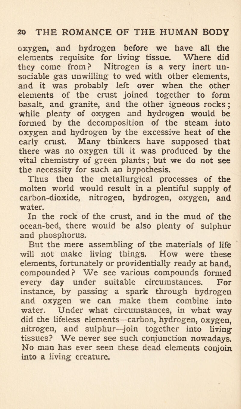 oxygen, and hydrogen before we have all the elements requisite for living tissue. Where did they come from? Nitrogen is a very inert un- sociable gas unwilling to v/ed with other elements, and it was probably left over when the other elements of the crust joined together to form basalt, and granite, and the other igneous rocks; while plenty of oxygen and hydrogen would be formed by the decomposition of the steam into oxygen and hydrogen by the excessive heat of the early crust. Many thinkers have supposed that there was no oxygen till it was produced by the vital chemistry of green plants; but we do not see the necessity for such an hypothesis. Thus then the metallurgical processes of the molten world would result in a plentiful supply of carbon-dioxide, nitrogen, hydrogen, oxygen, and water. In the rock of the crust, and in the mud of the ocean-bed, there would be also plenty of sulphur and phosphorus. But the mere assembling of the materials of life will not make living things. How were these elements, fortunately or providentially ready at hand, compounded? We see various compounds formed every day under suitable circumstances. For instance, by passing a spark through hydrogen and oxygen we can make them combine into water. Under what circumstances, in what way did the lifeless elements—carbon, hydrogen, oxygen, nitrogen, and sulphur—join together into living tissues? We never see such conjunction nowadays. No man has ever seen these dead elements conjoin into a living creature*