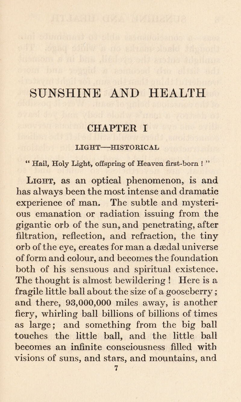 SUNSHINE AND HEALTH CHAPTER I LIGHT HISTORICAL “ Hail, Holy Light, offspring of Heaven first-born ! ” Light, as an optical phenomenon, is and has always been the most intense and dramatic experience of man. The subtle and mysteri- ous emanation or radiation issuing from the gigantic orb of the sun, and penetrating, after filtration, reflection, and refraction, the tiny orb of the eye, creates for man a daedal universe of form and colour, and becomes the foundation both of his sensuous and spiritual existence. The thought is almost bewildering ! Here is a fragile little ball about the size of a gooseberry; and there, 93,000,000 miles away, is another fiery, whirling ball billions of billions of times as large; and something from the big ball touches the little ball, and the little ball becomes an infinite consciousness filled with visions of suns, and stars, and mountains, and