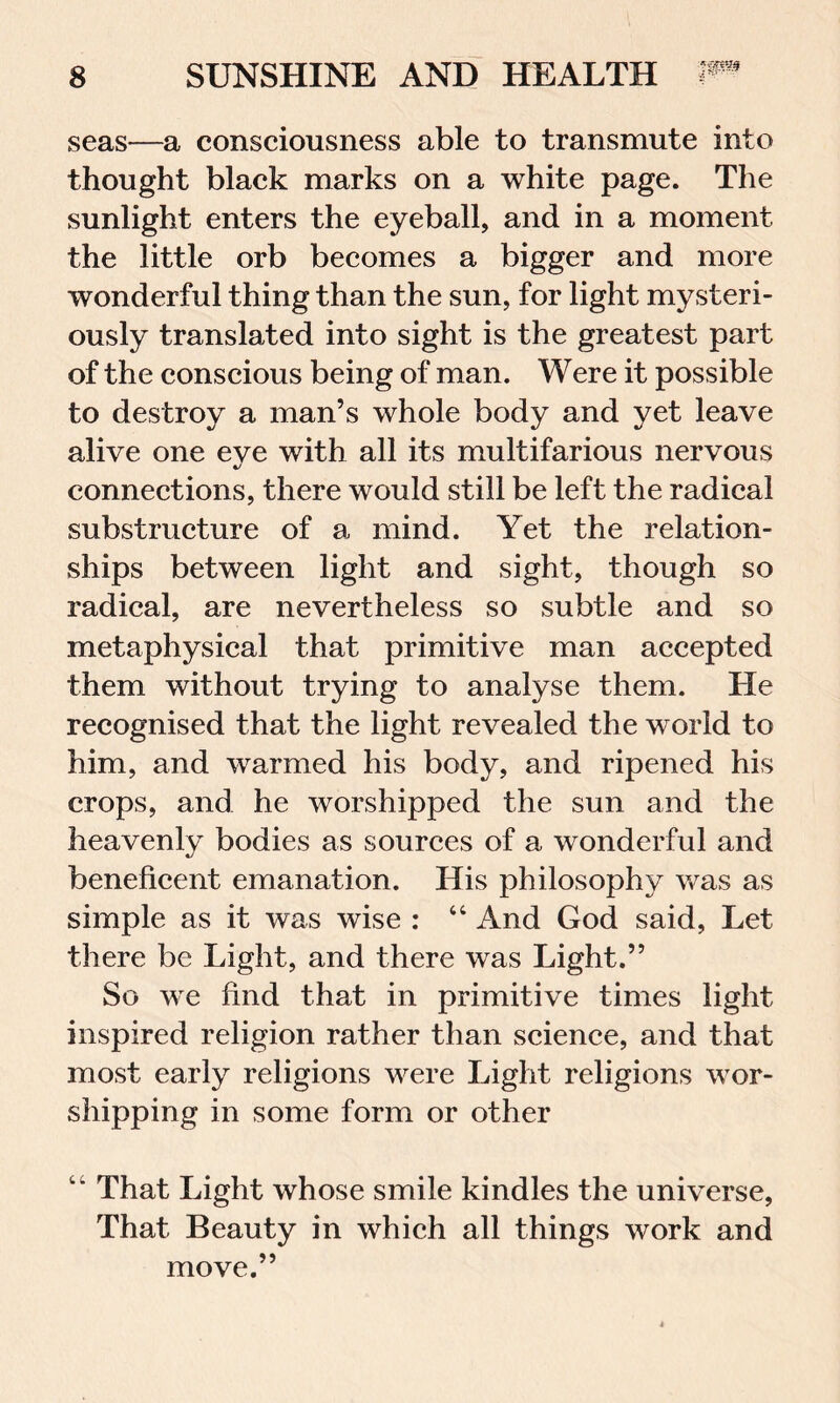 seas—a consciousness able to transmute into thought black marks on a white page. The sunlight enters the eyeball, and in a moment the little orb becomes a bigger and more wonderful thing than the sun, for light mysteri- ously translated into sight is the greatest part of the conscious being of man. Were it possible to destroy a man’s whole body and yet leave alive one eye with all its multifarious nervous connections, there would still be left the radical substructure of a mind. Yet the relation- ships between light and sight, though so radical, are nevertheless so subtle and so metaphysical that primitive man accepted them without trying to analyse them. He recognised that the light revealed the world to him, and warmed his body, and ripened his crops, and he worshipped the sun and the heavenly bodies as sources of a wonderful and beneficent emanation. His philosophy was as simple as it was wise : “ And God said, Let there be Light, and there was Light.” So we find that in primitive times light inspired religion rather than science, and that most early religions were Light religions wor- shipping in some form or other That Light whose smile kindles the universe, That Beauty in which all things work and move.”