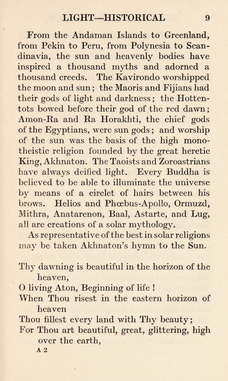 From the Andaman Islands to Greenland, from Pekin to Peru, from Polynesia to Scan- dinavia, the sun and heavenly bodies have inspired a thousand myths and adorned a thousand creeds. The Kavirondo worshipped the moon and sun; the Maoris and Fijians had their gods of light and darkness; the Hotten- tots bowed before their god of the red dawn; Amon-Ra and Ra Horakhti, the chief gods of the Egyptians, were sun gods; and worship of the sun was the basis of the high mono- theistic religion founded by the great heretic King, Akhnaton. The Taoists and Zoroastrians have always deified light. Every Buddha is believed to be able to illuminate the universe by means of a circlet of hairs between his brows. Helios and Phoebus-Apolio, Ormuzd, Mithra, Anatarenon, Baal, Astarte, and Lug, all are creations of a solar mythology. As representative of the best in solar religions may be taken Akhnaton’s hymn to the Sun. Thy dawning is beautiful in the horizon of the heaven, O living Aton, Beginning of life ! When Thou risest in the eastern horizon of heaven Thou fillest every land with Thy beauty; For Thou art beautiful, great, glittering, high over the earth,